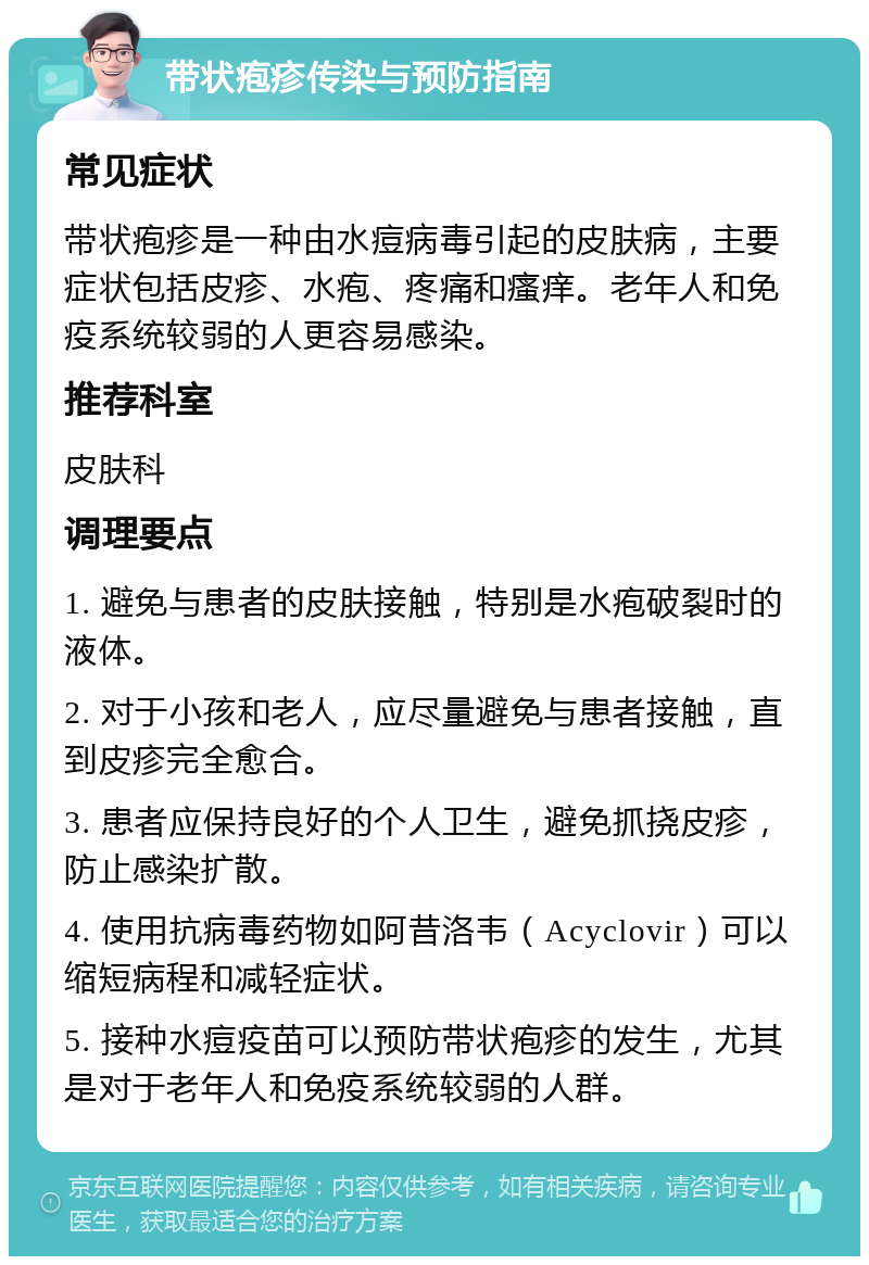 带状疱疹传染与预防指南 常见症状 带状疱疹是一种由水痘病毒引起的皮肤病，主要症状包括皮疹、水疱、疼痛和瘙痒。老年人和免疫系统较弱的人更容易感染。 推荐科室 皮肤科 调理要点 1. 避免与患者的皮肤接触，特别是水疱破裂时的液体。 2. 对于小孩和老人，应尽量避免与患者接触，直到皮疹完全愈合。 3. 患者应保持良好的个人卫生，避免抓挠皮疹，防止感染扩散。 4. 使用抗病毒药物如阿昔洛韦（Acyclovir）可以缩短病程和减轻症状。 5. 接种水痘疫苗可以预防带状疱疹的发生，尤其是对于老年人和免疫系统较弱的人群。