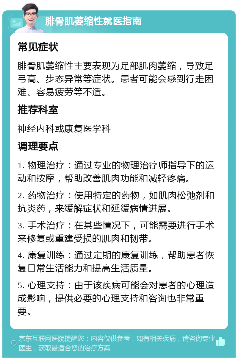 腓骨肌萎缩性就医指南 常见症状 腓骨肌萎缩性主要表现为足部肌肉萎缩，导致足弓高、步态异常等症状。患者可能会感到行走困难、容易疲劳等不适。 推荐科室 神经内科或康复医学科 调理要点 1. 物理治疗：通过专业的物理治疗师指导下的运动和按摩，帮助改善肌肉功能和减轻疼痛。 2. 药物治疗：使用特定的药物，如肌肉松弛剂和抗炎药，来缓解症状和延缓病情进展。 3. 手术治疗：在某些情况下，可能需要进行手术来修复或重建受损的肌肉和韧带。 4. 康复训练：通过定期的康复训练，帮助患者恢复日常生活能力和提高生活质量。 5. 心理支持：由于该疾病可能会对患者的心理造成影响，提供必要的心理支持和咨询也非常重要。