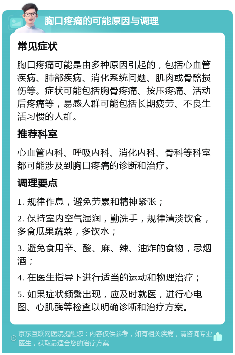 胸口疼痛的可能原因与调理 常见症状 胸口疼痛可能是由多种原因引起的，包括心血管疾病、肺部疾病、消化系统问题、肌肉或骨骼损伤等。症状可能包括胸骨疼痛、按压疼痛、活动后疼痛等，易感人群可能包括长期疲劳、不良生活习惯的人群。 推荐科室 心血管内科、呼吸内科、消化内科、骨科等科室都可能涉及到胸口疼痛的诊断和治疗。 调理要点 1. 规律作息，避免劳累和精神紧张； 2. 保持室内空气湿润，勤洗手，规律清淡饮食，多食瓜果蔬菜，多饮水； 3. 避免食用辛、酸、麻、辣、油炸的食物，忌烟酒； 4. 在医生指导下进行适当的运动和物理治疗； 5. 如果症状频繁出现，应及时就医，进行心电图、心肌酶等检查以明确诊断和治疗方案。