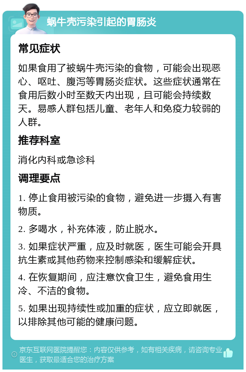 蜗牛壳污染引起的胃肠炎 常见症状 如果食用了被蜗牛壳污染的食物，可能会出现恶心、呕吐、腹泻等胃肠炎症状。这些症状通常在食用后数小时至数天内出现，且可能会持续数天。易感人群包括儿童、老年人和免疫力较弱的人群。 推荐科室 消化内科或急诊科 调理要点 1. 停止食用被污染的食物，避免进一步摄入有害物质。 2. 多喝水，补充体液，防止脱水。 3. 如果症状严重，应及时就医，医生可能会开具抗生素或其他药物来控制感染和缓解症状。 4. 在恢复期间，应注意饮食卫生，避免食用生冷、不洁的食物。 5. 如果出现持续性或加重的症状，应立即就医，以排除其他可能的健康问题。