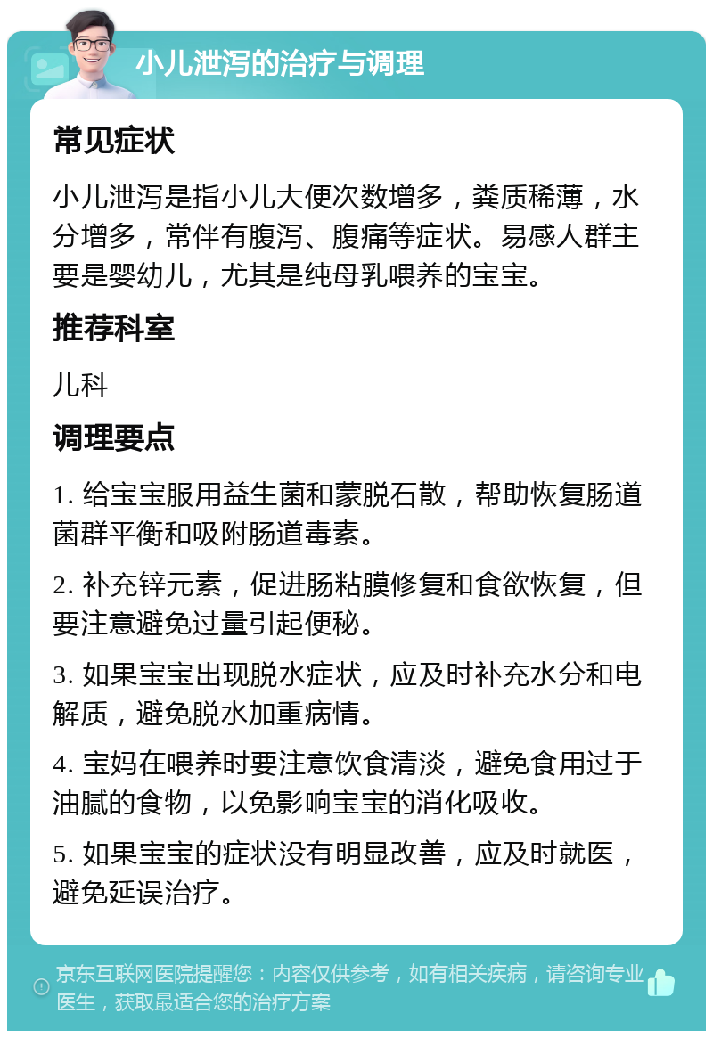 小儿泄泻的治疗与调理 常见症状 小儿泄泻是指小儿大便次数增多，粪质稀薄，水分增多，常伴有腹泻、腹痛等症状。易感人群主要是婴幼儿，尤其是纯母乳喂养的宝宝。 推荐科室 儿科 调理要点 1. 给宝宝服用益生菌和蒙脱石散，帮助恢复肠道菌群平衡和吸附肠道毒素。 2. 补充锌元素，促进肠粘膜修复和食欲恢复，但要注意避免过量引起便秘。 3. 如果宝宝出现脱水症状，应及时补充水分和电解质，避免脱水加重病情。 4. 宝妈在喂养时要注意饮食清淡，避免食用过于油腻的食物，以免影响宝宝的消化吸收。 5. 如果宝宝的症状没有明显改善，应及时就医，避免延误治疗。