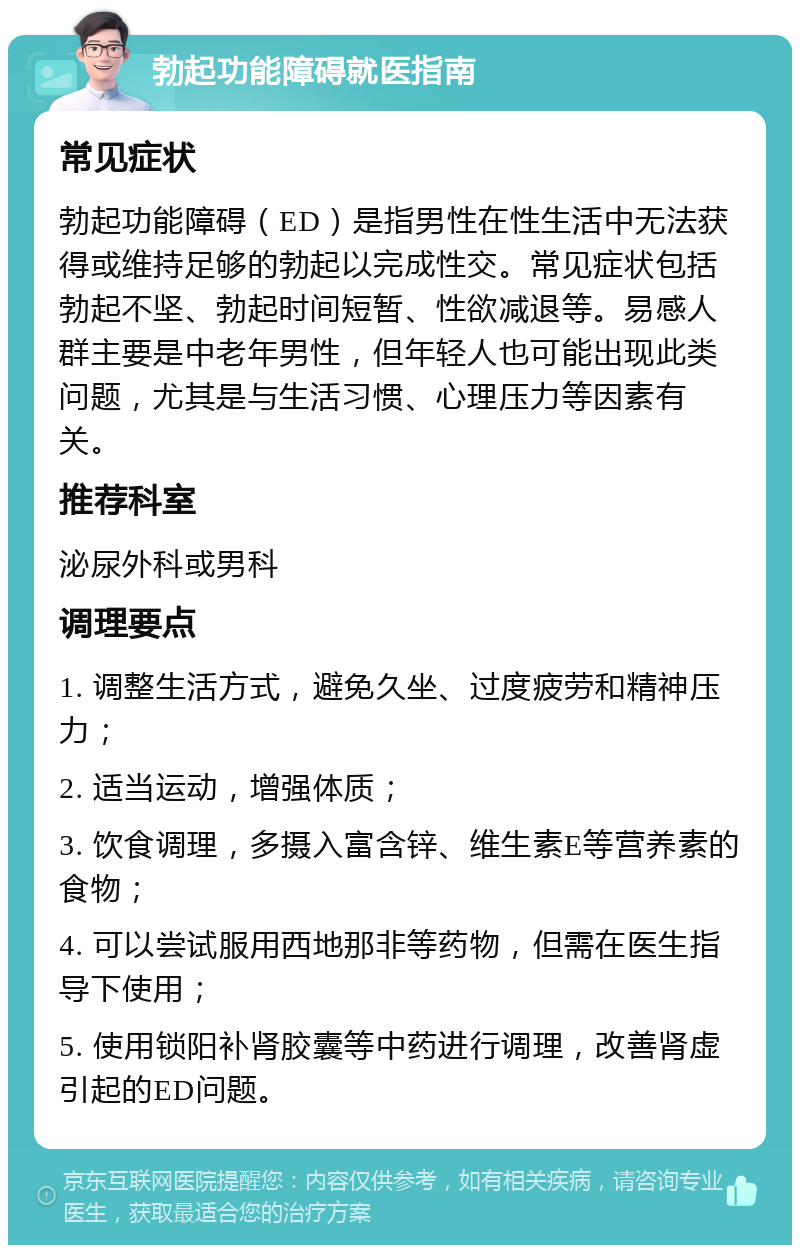 勃起功能障碍就医指南 常见症状 勃起功能障碍（ED）是指男性在性生活中无法获得或维持足够的勃起以完成性交。常见症状包括勃起不坚、勃起时间短暂、性欲减退等。易感人群主要是中老年男性，但年轻人也可能出现此类问题，尤其是与生活习惯、心理压力等因素有关。 推荐科室 泌尿外科或男科 调理要点 1. 调整生活方式，避免久坐、过度疲劳和精神压力； 2. 适当运动，增强体质； 3. 饮食调理，多摄入富含锌、维生素E等营养素的食物； 4. 可以尝试服用西地那非等药物，但需在医生指导下使用； 5. 使用锁阳补肾胶囊等中药进行调理，改善肾虚引起的ED问题。