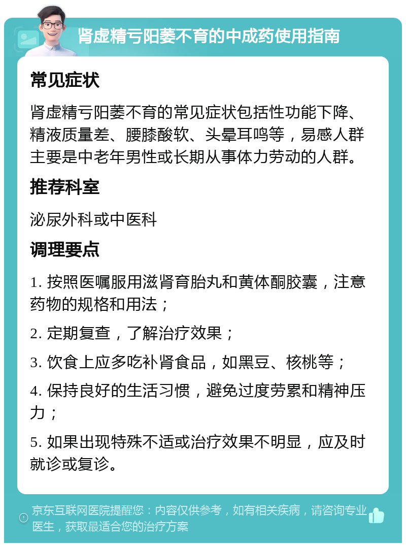 肾虚精亏阳萎不育的中成药使用指南 常见症状 肾虚精亏阳萎不育的常见症状包括性功能下降、精液质量差、腰膝酸软、头晕耳鸣等，易感人群主要是中老年男性或长期从事体力劳动的人群。 推荐科室 泌尿外科或中医科 调理要点 1. 按照医嘱服用滋肾育胎丸和黄体酮胶囊，注意药物的规格和用法； 2. 定期复查，了解治疗效果； 3. 饮食上应多吃补肾食品，如黑豆、核桃等； 4. 保持良好的生活习惯，避免过度劳累和精神压力； 5. 如果出现特殊不适或治疗效果不明显，应及时就诊或复诊。