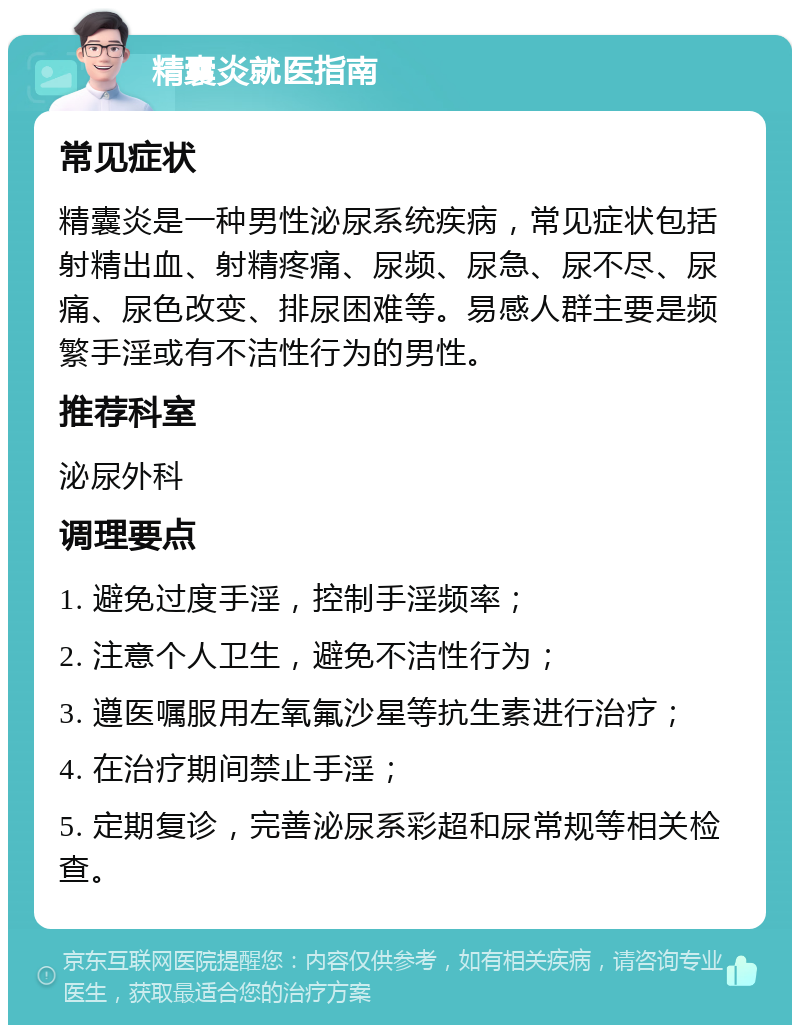 精囊炎就医指南 常见症状 精囊炎是一种男性泌尿系统疾病，常见症状包括射精出血、射精疼痛、尿频、尿急、尿不尽、尿痛、尿色改变、排尿困难等。易感人群主要是频繁手淫或有不洁性行为的男性。 推荐科室 泌尿外科 调理要点 1. 避免过度手淫，控制手淫频率； 2. 注意个人卫生，避免不洁性行为； 3. 遵医嘱服用左氧氟沙星等抗生素进行治疗； 4. 在治疗期间禁止手淫； 5. 定期复诊，完善泌尿系彩超和尿常规等相关检查。