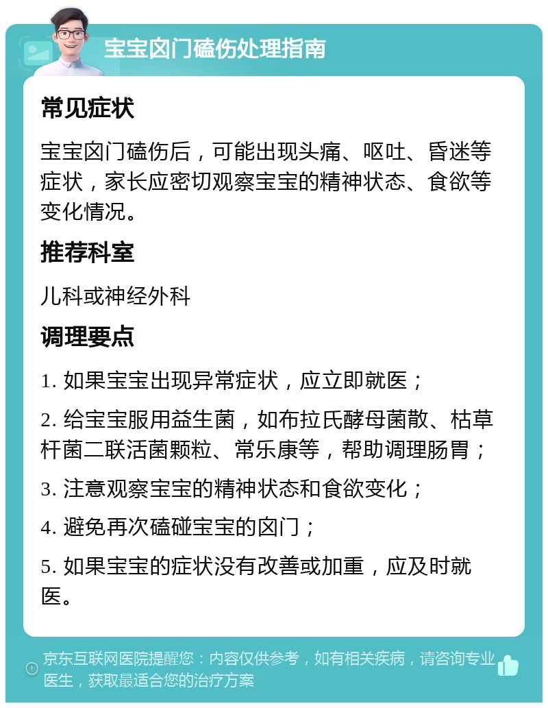 宝宝囟门磕伤处理指南 常见症状 宝宝囟门磕伤后，可能出现头痛、呕吐、昏迷等症状，家长应密切观察宝宝的精神状态、食欲等变化情况。 推荐科室 儿科或神经外科 调理要点 1. 如果宝宝出现异常症状，应立即就医； 2. 给宝宝服用益生菌，如布拉氏酵母菌散、枯草杆菌二联活菌颗粒、常乐康等，帮助调理肠胃； 3. 注意观察宝宝的精神状态和食欲变化； 4. 避免再次磕碰宝宝的囟门； 5. 如果宝宝的症状没有改善或加重，应及时就医。