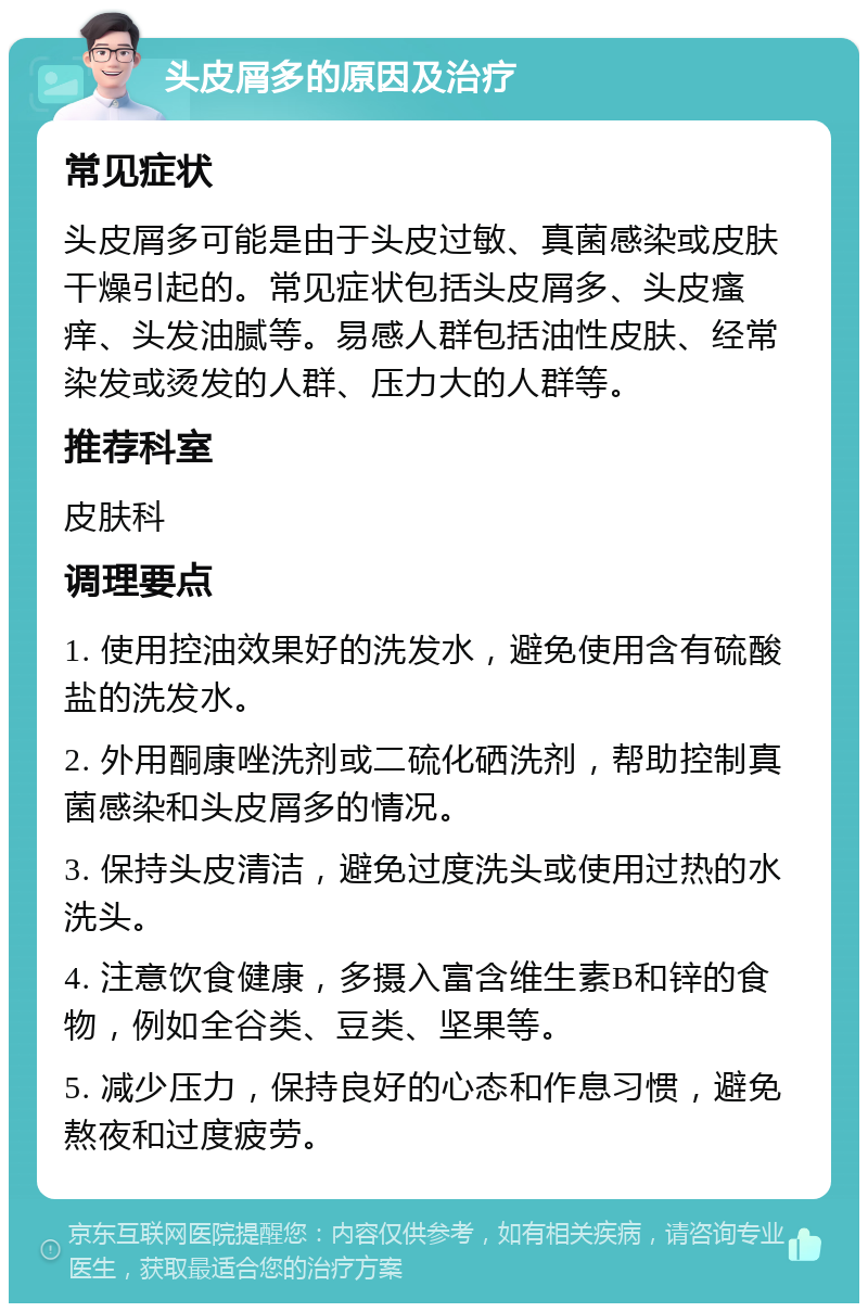 头皮屑多的原因及治疗 常见症状 头皮屑多可能是由于头皮过敏、真菌感染或皮肤干燥引起的。常见症状包括头皮屑多、头皮瘙痒、头发油腻等。易感人群包括油性皮肤、经常染发或烫发的人群、压力大的人群等。 推荐科室 皮肤科 调理要点 1. 使用控油效果好的洗发水，避免使用含有硫酸盐的洗发水。 2. 外用酮康唑洗剂或二硫化硒洗剂，帮助控制真菌感染和头皮屑多的情况。 3. 保持头皮清洁，避免过度洗头或使用过热的水洗头。 4. 注意饮食健康，多摄入富含维生素B和锌的食物，例如全谷类、豆类、坚果等。 5. 减少压力，保持良好的心态和作息习惯，避免熬夜和过度疲劳。