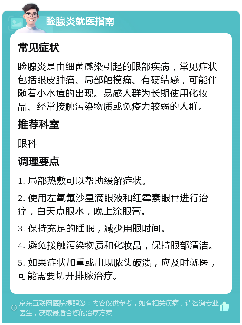 睑腺炎就医指南 常见症状 睑腺炎是由细菌感染引起的眼部疾病，常见症状包括眼皮肿痛、局部触摸痛、有硬结感，可能伴随着小水痘的出现。易感人群为长期使用化妆品、经常接触污染物质或免疫力较弱的人群。 推荐科室 眼科 调理要点 1. 局部热敷可以帮助缓解症状。 2. 使用左氧氟沙星滴眼液和红霉素眼膏进行治疗，白天点眼水，晚上涂眼膏。 3. 保持充足的睡眠，减少用眼时间。 4. 避免接触污染物质和化妆品，保持眼部清洁。 5. 如果症状加重或出现脓头破溃，应及时就医，可能需要切开排脓治疗。