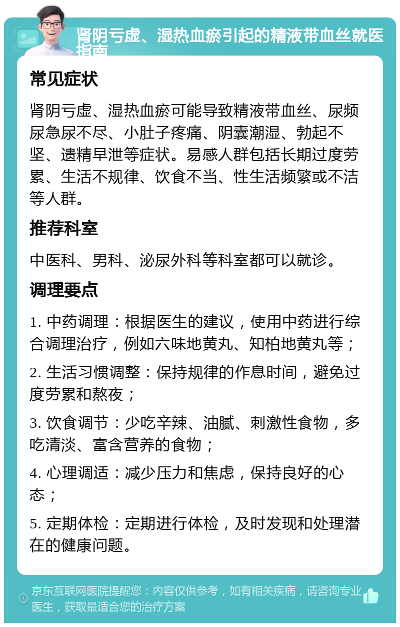 肾阴亏虚、湿热血瘀引起的精液带血丝就医指南 常见症状 肾阴亏虚、湿热血瘀可能导致精液带血丝、尿频尿急尿不尽、小肚子疼痛、阴囊潮湿、勃起不坚、遗精早泄等症状。易感人群包括长期过度劳累、生活不规律、饮食不当、性生活频繁或不洁等人群。 推荐科室 中医科、男科、泌尿外科等科室都可以就诊。 调理要点 1. 中药调理：根据医生的建议，使用中药进行综合调理治疗，例如六味地黄丸、知柏地黄丸等； 2. 生活习惯调整：保持规律的作息时间，避免过度劳累和熬夜； 3. 饮食调节：少吃辛辣、油腻、刺激性食物，多吃清淡、富含营养的食物； 4. 心理调适：减少压力和焦虑，保持良好的心态； 5. 定期体检：定期进行体检，及时发现和处理潜在的健康问题。