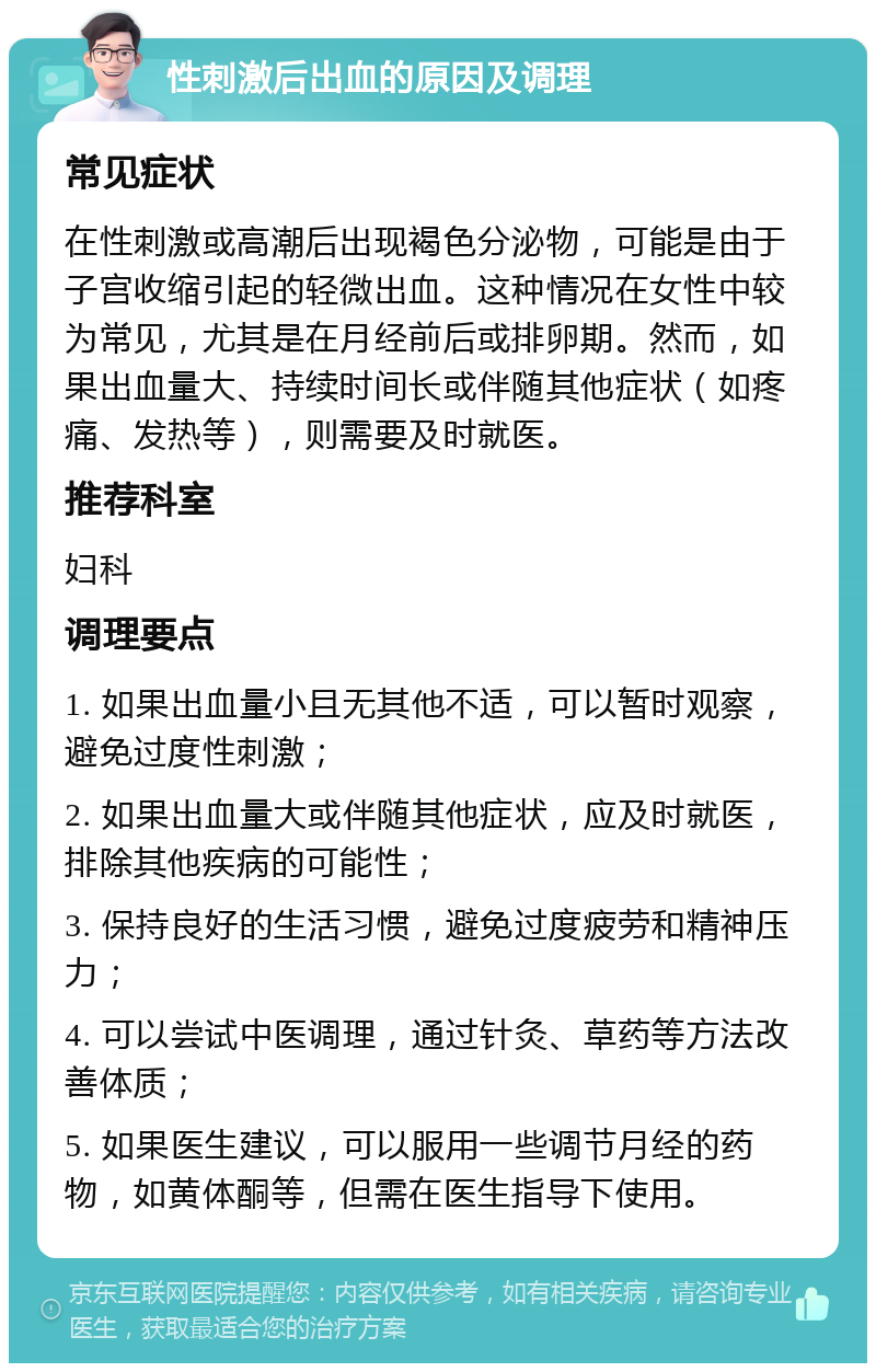 性刺激后出血的原因及调理 常见症状 在性刺激或高潮后出现褐色分泌物，可能是由于子宫收缩引起的轻微出血。这种情况在女性中较为常见，尤其是在月经前后或排卵期。然而，如果出血量大、持续时间长或伴随其他症状（如疼痛、发热等），则需要及时就医。 推荐科室 妇科 调理要点 1. 如果出血量小且无其他不适，可以暂时观察，避免过度性刺激； 2. 如果出血量大或伴随其他症状，应及时就医，排除其他疾病的可能性； 3. 保持良好的生活习惯，避免过度疲劳和精神压力； 4. 可以尝试中医调理，通过针灸、草药等方法改善体质； 5. 如果医生建议，可以服用一些调节月经的药物，如黄体酮等，但需在医生指导下使用。