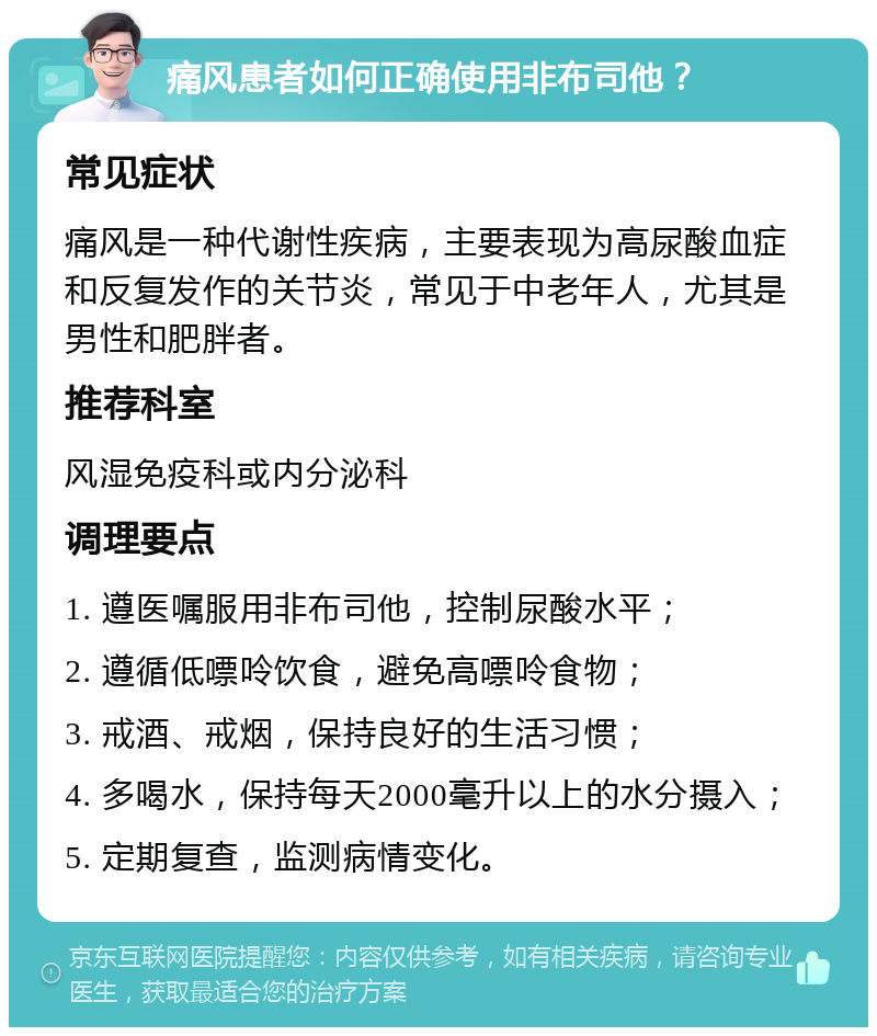 痛风患者如何正确使用非布司他？ 常见症状 痛风是一种代谢性疾病，主要表现为高尿酸血症和反复发作的关节炎，常见于中老年人，尤其是男性和肥胖者。 推荐科室 风湿免疫科或内分泌科 调理要点 1. 遵医嘱服用非布司他，控制尿酸水平； 2. 遵循低嘌呤饮食，避免高嘌呤食物； 3. 戒酒、戒烟，保持良好的生活习惯； 4. 多喝水，保持每天2000毫升以上的水分摄入； 5. 定期复查，监测病情变化。