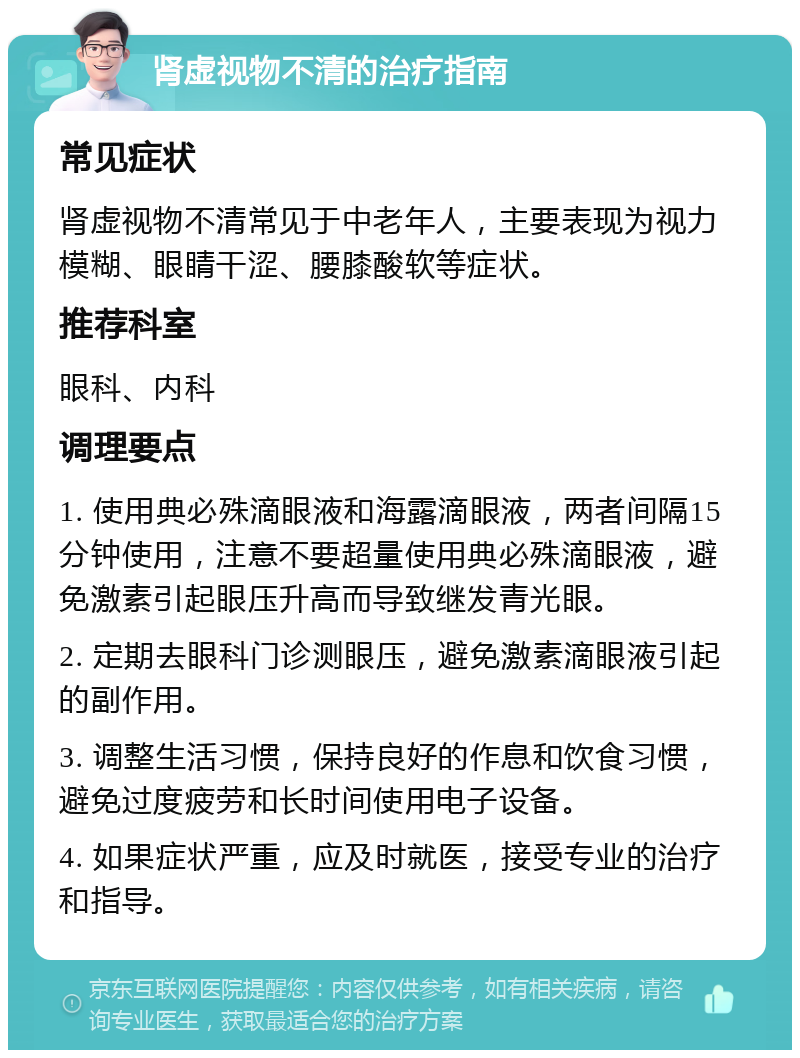 肾虚视物不清的治疗指南 常见症状 肾虚视物不清常见于中老年人，主要表现为视力模糊、眼睛干涩、腰膝酸软等症状。 推荐科室 眼科、内科 调理要点 1. 使用典必殊滴眼液和海露滴眼液，两者间隔15分钟使用，注意不要超量使用典必殊滴眼液，避免激素引起眼压升高而导致继发青光眼。 2. 定期去眼科门诊测眼压，避免激素滴眼液引起的副作用。 3. 调整生活习惯，保持良好的作息和饮食习惯，避免过度疲劳和长时间使用电子设备。 4. 如果症状严重，应及时就医，接受专业的治疗和指导。