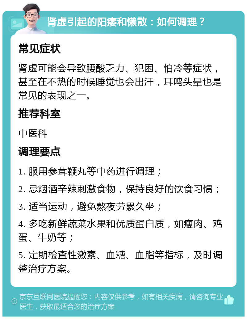 肾虚引起的阳痿和懒散：如何调理？ 常见症状 肾虚可能会导致腰酸乏力、犯困、怕冷等症状，甚至在不热的时候睡觉也会出汗，耳鸣头晕也是常见的表现之一。 推荐科室 中医科 调理要点 1. 服用参茸鞭丸等中药进行调理； 2. 忌烟酒辛辣刺激食物，保持良好的饮食习惯； 3. 适当运动，避免熬夜劳累久坐； 4. 多吃新鲜蔬菜水果和优质蛋白质，如瘦肉、鸡蛋、牛奶等； 5. 定期检查性激素、血糖、血脂等指标，及时调整治疗方案。