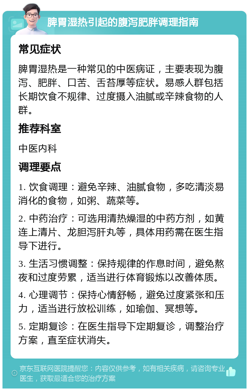 脾胃湿热引起的腹泻肥胖调理指南 常见症状 脾胃湿热是一种常见的中医病证，主要表现为腹泻、肥胖、口苦、舌苔厚等症状。易感人群包括长期饮食不规律、过度摄入油腻或辛辣食物的人群。 推荐科室 中医内科 调理要点 1. 饮食调理：避免辛辣、油腻食物，多吃清淡易消化的食物，如粥、蔬菜等。 2. 中药治疗：可选用清热燥湿的中药方剂，如黄连上清片、龙胆泻肝丸等，具体用药需在医生指导下进行。 3. 生活习惯调整：保持规律的作息时间，避免熬夜和过度劳累，适当进行体育锻炼以改善体质。 4. 心理调节：保持心情舒畅，避免过度紧张和压力，适当进行放松训练，如瑜伽、冥想等。 5. 定期复诊：在医生指导下定期复诊，调整治疗方案，直至症状消失。