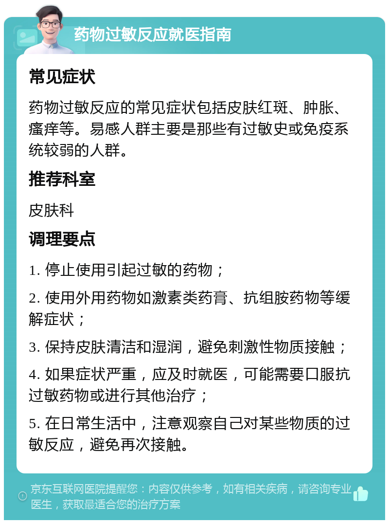 药物过敏反应就医指南 常见症状 药物过敏反应的常见症状包括皮肤红斑、肿胀、瘙痒等。易感人群主要是那些有过敏史或免疫系统较弱的人群。 推荐科室 皮肤科 调理要点 1. 停止使用引起过敏的药物； 2. 使用外用药物如激素类药膏、抗组胺药物等缓解症状； 3. 保持皮肤清洁和湿润，避免刺激性物质接触； 4. 如果症状严重，应及时就医，可能需要口服抗过敏药物或进行其他治疗； 5. 在日常生活中，注意观察自己对某些物质的过敏反应，避免再次接触。