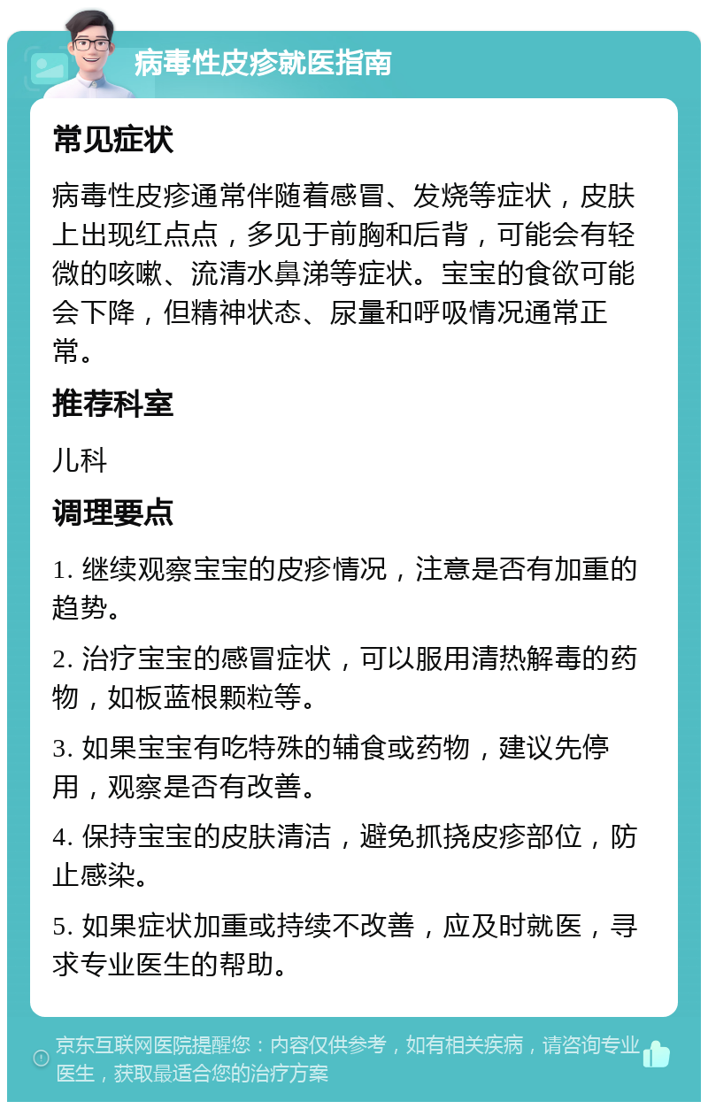 病毒性皮疹就医指南 常见症状 病毒性皮疹通常伴随着感冒、发烧等症状，皮肤上出现红点点，多见于前胸和后背，可能会有轻微的咳嗽、流清水鼻涕等症状。宝宝的食欲可能会下降，但精神状态、尿量和呼吸情况通常正常。 推荐科室 儿科 调理要点 1. 继续观察宝宝的皮疹情况，注意是否有加重的趋势。 2. 治疗宝宝的感冒症状，可以服用清热解毒的药物，如板蓝根颗粒等。 3. 如果宝宝有吃特殊的辅食或药物，建议先停用，观察是否有改善。 4. 保持宝宝的皮肤清洁，避免抓挠皮疹部位，防止感染。 5. 如果症状加重或持续不改善，应及时就医，寻求专业医生的帮助。