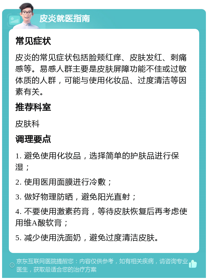 皮炎就医指南 常见症状 皮炎的常见症状包括脸颊红痒、皮肤发红、刺痛感等。易感人群主要是皮肤屏障功能不佳或过敏体质的人群，可能与使用化妆品、过度清洁等因素有关。 推荐科室 皮肤科 调理要点 1. 避免使用化妆品，选择简单的护肤品进行保湿； 2. 使用医用面膜进行冷敷； 3. 做好物理防晒，避免阳光直射； 4. 不要使用激素药膏，等待皮肤恢复后再考虑使用维A酸软膏； 5. 减少使用洗面奶，避免过度清洁皮肤。