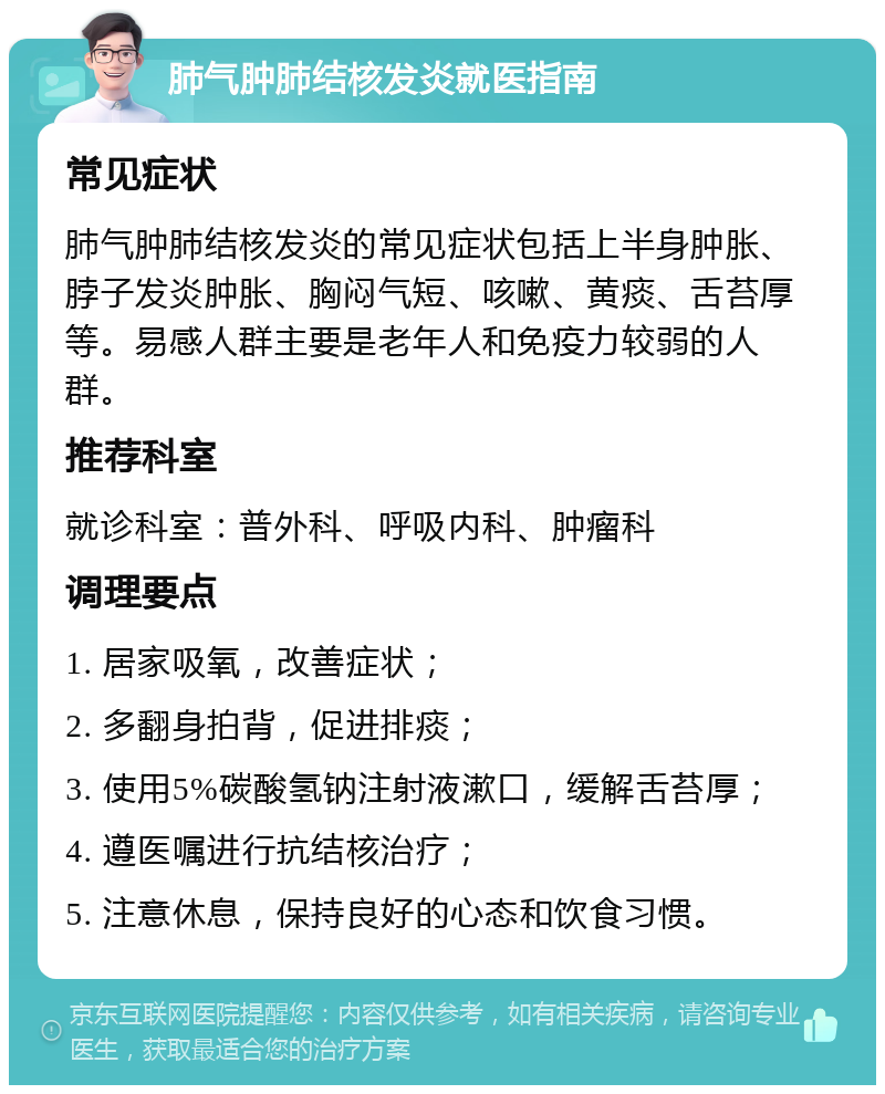 肺气肿肺结核发炎就医指南 常见症状 肺气肿肺结核发炎的常见症状包括上半身肿胀、脖子发炎肿胀、胸闷气短、咳嗽、黄痰、舌苔厚等。易感人群主要是老年人和免疫力较弱的人群。 推荐科室 就诊科室：普外科、呼吸内科、肿瘤科 调理要点 1. 居家吸氧，改善症状； 2. 多翻身拍背，促进排痰； 3. 使用5%碳酸氢钠注射液漱口，缓解舌苔厚； 4. 遵医嘱进行抗结核治疗； 5. 注意休息，保持良好的心态和饮食习惯。