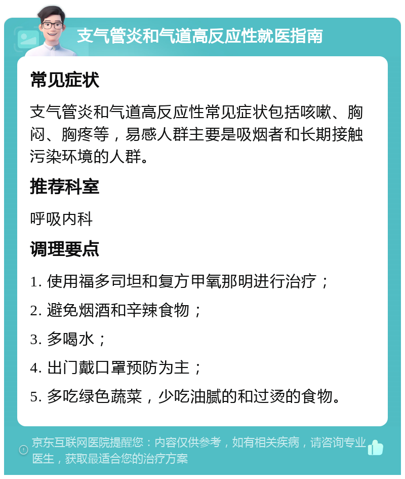 支气管炎和气道高反应性就医指南 常见症状 支气管炎和气道高反应性常见症状包括咳嗽、胸闷、胸疼等，易感人群主要是吸烟者和长期接触污染环境的人群。 推荐科室 呼吸内科 调理要点 1. 使用福多司坦和复方甲氧那明进行治疗； 2. 避免烟酒和辛辣食物； 3. 多喝水； 4. 出门戴口罩预防为主； 5. 多吃绿色蔬菜，少吃油腻的和过烫的食物。