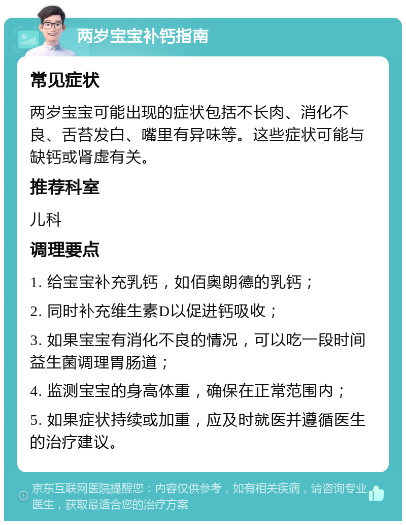 两岁宝宝补钙指南 常见症状 两岁宝宝可能出现的症状包括不长肉、消化不良、舌苔发白、嘴里有异味等。这些症状可能与缺钙或肾虚有关。 推荐科室 儿科 调理要点 1. 给宝宝补充乳钙，如佰奥朗德的乳钙； 2. 同时补充维生素D以促进钙吸收； 3. 如果宝宝有消化不良的情况，可以吃一段时间益生菌调理胃肠道； 4. 监测宝宝的身高体重，确保在正常范围内； 5. 如果症状持续或加重，应及时就医并遵循医生的治疗建议。