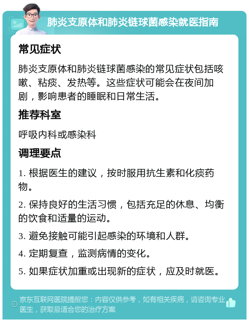 肺炎支原体和肺炎链球菌感染就医指南 常见症状 肺炎支原体和肺炎链球菌感染的常见症状包括咳嗽、粘痰、发热等。这些症状可能会在夜间加剧，影响患者的睡眠和日常生活。 推荐科室 呼吸内科或感染科 调理要点 1. 根据医生的建议，按时服用抗生素和化痰药物。 2. 保持良好的生活习惯，包括充足的休息、均衡的饮食和适量的运动。 3. 避免接触可能引起感染的环境和人群。 4. 定期复查，监测病情的变化。 5. 如果症状加重或出现新的症状，应及时就医。