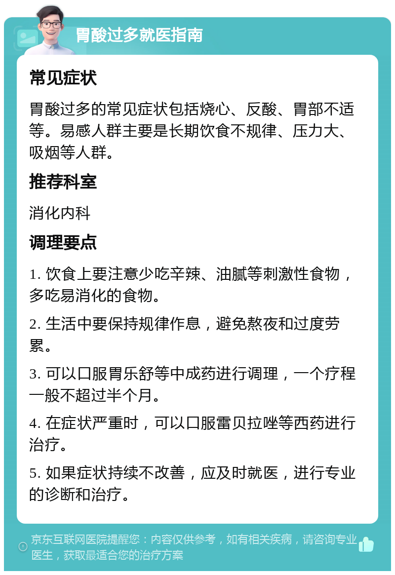 胃酸过多就医指南 常见症状 胃酸过多的常见症状包括烧心、反酸、胃部不适等。易感人群主要是长期饮食不规律、压力大、吸烟等人群。 推荐科室 消化内科 调理要点 1. 饮食上要注意少吃辛辣、油腻等刺激性食物，多吃易消化的食物。 2. 生活中要保持规律作息，避免熬夜和过度劳累。 3. 可以口服胃乐舒等中成药进行调理，一个疗程一般不超过半个月。 4. 在症状严重时，可以口服雷贝拉唑等西药进行治疗。 5. 如果症状持续不改善，应及时就医，进行专业的诊断和治疗。