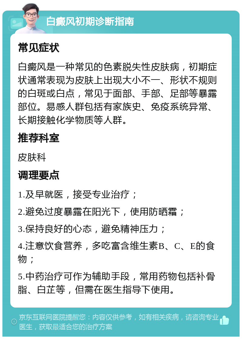 白癜风初期诊断指南 常见症状 白癜风是一种常见的色素脱失性皮肤病，初期症状通常表现为皮肤上出现大小不一、形状不规则的白斑或白点，常见于面部、手部、足部等暴露部位。易感人群包括有家族史、免疫系统异常、长期接触化学物质等人群。 推荐科室 皮肤科 调理要点 1.及早就医，接受专业治疗； 2.避免过度暴露在阳光下，使用防晒霜； 3.保持良好的心态，避免精神压力； 4.注意饮食营养，多吃富含维生素B、C、E的食物； 5.中药治疗可作为辅助手段，常用药物包括补骨脂、白芷等，但需在医生指导下使用。