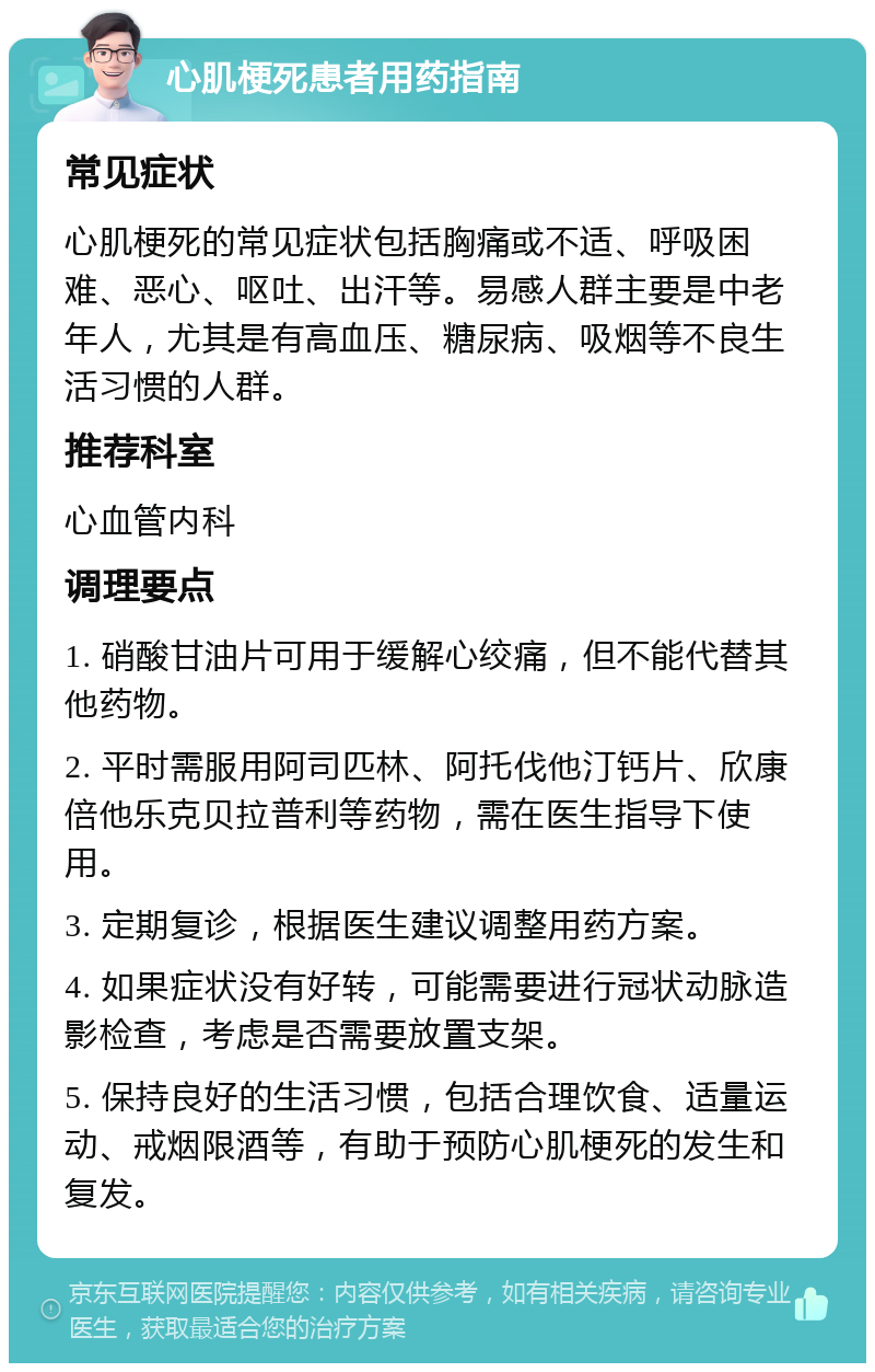 心肌梗死患者用药指南 常见症状 心肌梗死的常见症状包括胸痛或不适、呼吸困难、恶心、呕吐、出汗等。易感人群主要是中老年人，尤其是有高血压、糖尿病、吸烟等不良生活习惯的人群。 推荐科室 心血管内科 调理要点 1. 硝酸甘油片可用于缓解心绞痛，但不能代替其他药物。 2. 平时需服用阿司匹林、阿托伐他汀钙片、欣康倍他乐克贝拉普利等药物，需在医生指导下使用。 3. 定期复诊，根据医生建议调整用药方案。 4. 如果症状没有好转，可能需要进行冠状动脉造影检查，考虑是否需要放置支架。 5. 保持良好的生活习惯，包括合理饮食、适量运动、戒烟限酒等，有助于预防心肌梗死的发生和复发。