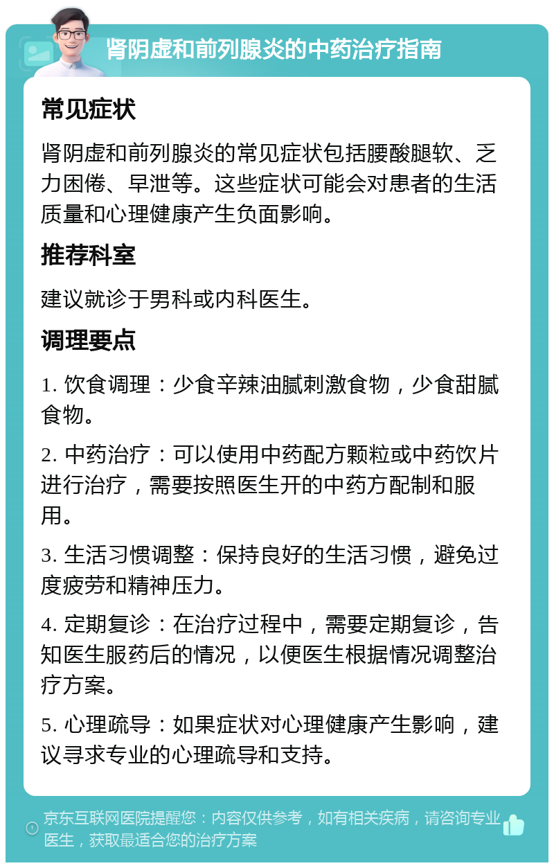 肾阴虚和前列腺炎的中药治疗指南 常见症状 肾阴虚和前列腺炎的常见症状包括腰酸腿软、乏力困倦、早泄等。这些症状可能会对患者的生活质量和心理健康产生负面影响。 推荐科室 建议就诊于男科或内科医生。 调理要点 1. 饮食调理：少食辛辣油腻刺激食物，少食甜腻食物。 2. 中药治疗：可以使用中药配方颗粒或中药饮片进行治疗，需要按照医生开的中药方配制和服用。 3. 生活习惯调整：保持良好的生活习惯，避免过度疲劳和精神压力。 4. 定期复诊：在治疗过程中，需要定期复诊，告知医生服药后的情况，以便医生根据情况调整治疗方案。 5. 心理疏导：如果症状对心理健康产生影响，建议寻求专业的心理疏导和支持。