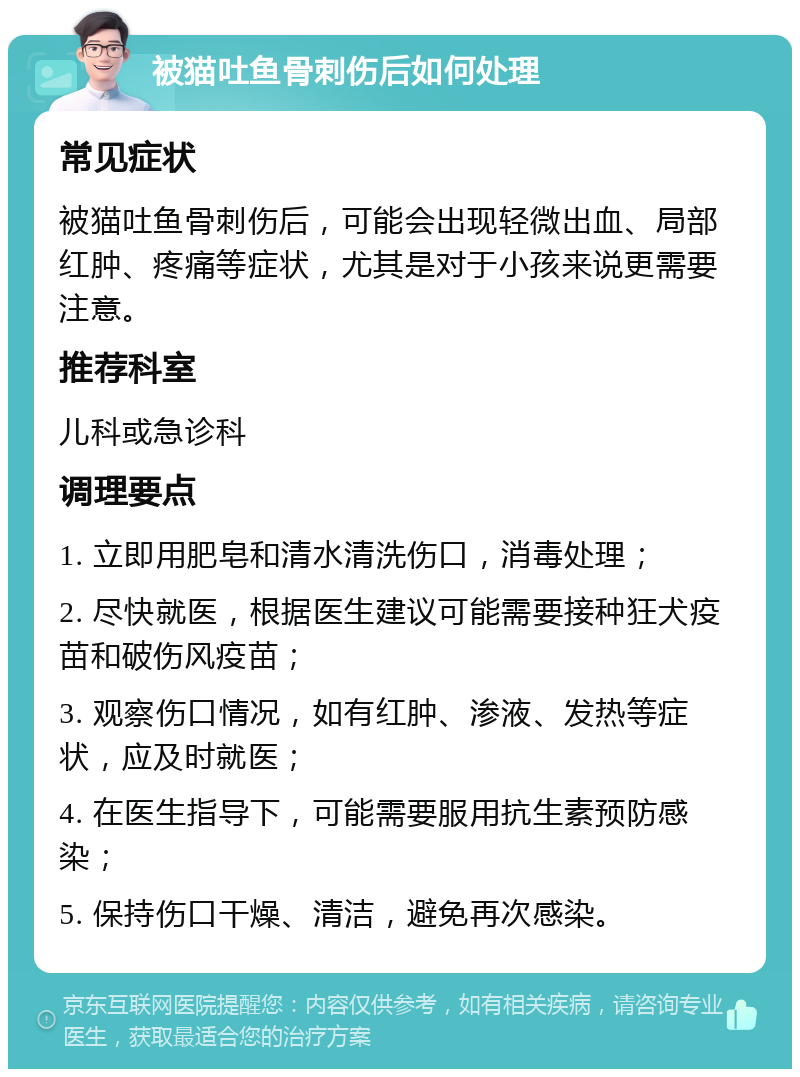 被猫吐鱼骨刺伤后如何处理 常见症状 被猫吐鱼骨刺伤后，可能会出现轻微出血、局部红肿、疼痛等症状，尤其是对于小孩来说更需要注意。 推荐科室 儿科或急诊科 调理要点 1. 立即用肥皂和清水清洗伤口，消毒处理； 2. 尽快就医，根据医生建议可能需要接种狂犬疫苗和破伤风疫苗； 3. 观察伤口情况，如有红肿、渗液、发热等症状，应及时就医； 4. 在医生指导下，可能需要服用抗生素预防感染； 5. 保持伤口干燥、清洁，避免再次感染。