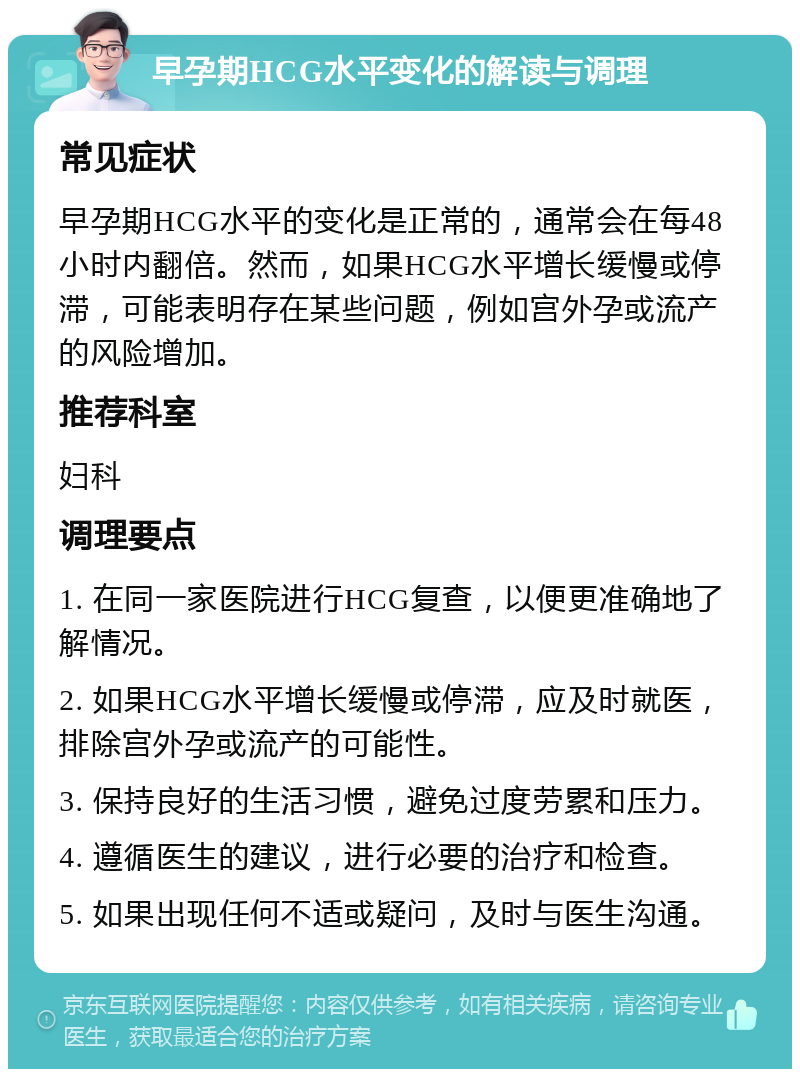 早孕期HCG水平变化的解读与调理 常见症状 早孕期HCG水平的变化是正常的，通常会在每48小时内翻倍。然而，如果HCG水平增长缓慢或停滞，可能表明存在某些问题，例如宫外孕或流产的风险增加。 推荐科室 妇科 调理要点 1. 在同一家医院进行HCG复查，以便更准确地了解情况。 2. 如果HCG水平增长缓慢或停滞，应及时就医，排除宫外孕或流产的可能性。 3. 保持良好的生活习惯，避免过度劳累和压力。 4. 遵循医生的建议，进行必要的治疗和检查。 5. 如果出现任何不适或疑问，及时与医生沟通。