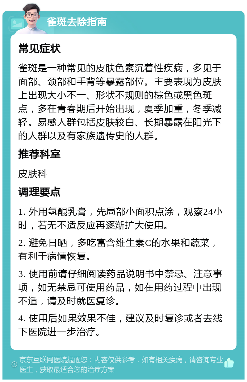 雀斑去除指南 常见症状 雀斑是一种常见的皮肤色素沉着性疾病，多见于面部、颈部和手背等暴露部位。主要表现为皮肤上出现大小不一、形状不规则的棕色或黑色斑点，多在青春期后开始出现，夏季加重，冬季减轻。易感人群包括皮肤较白、长期暴露在阳光下的人群以及有家族遗传史的人群。 推荐科室 皮肤科 调理要点 1. 外用氢醌乳膏，先局部小面积点涂，观察24小时，若无不适反应再逐渐扩大使用。 2. 避免日晒，多吃富含维生素C的水果和蔬菜，有利于病情恢复。 3. 使用前请仔细阅读药品说明书中禁忌、注意事项，如无禁忌可使用药品，如在用药过程中出现不适，请及时就医复诊。 4. 使用后如果效果不佳，建议及时复诊或者去线下医院进一步治疗。