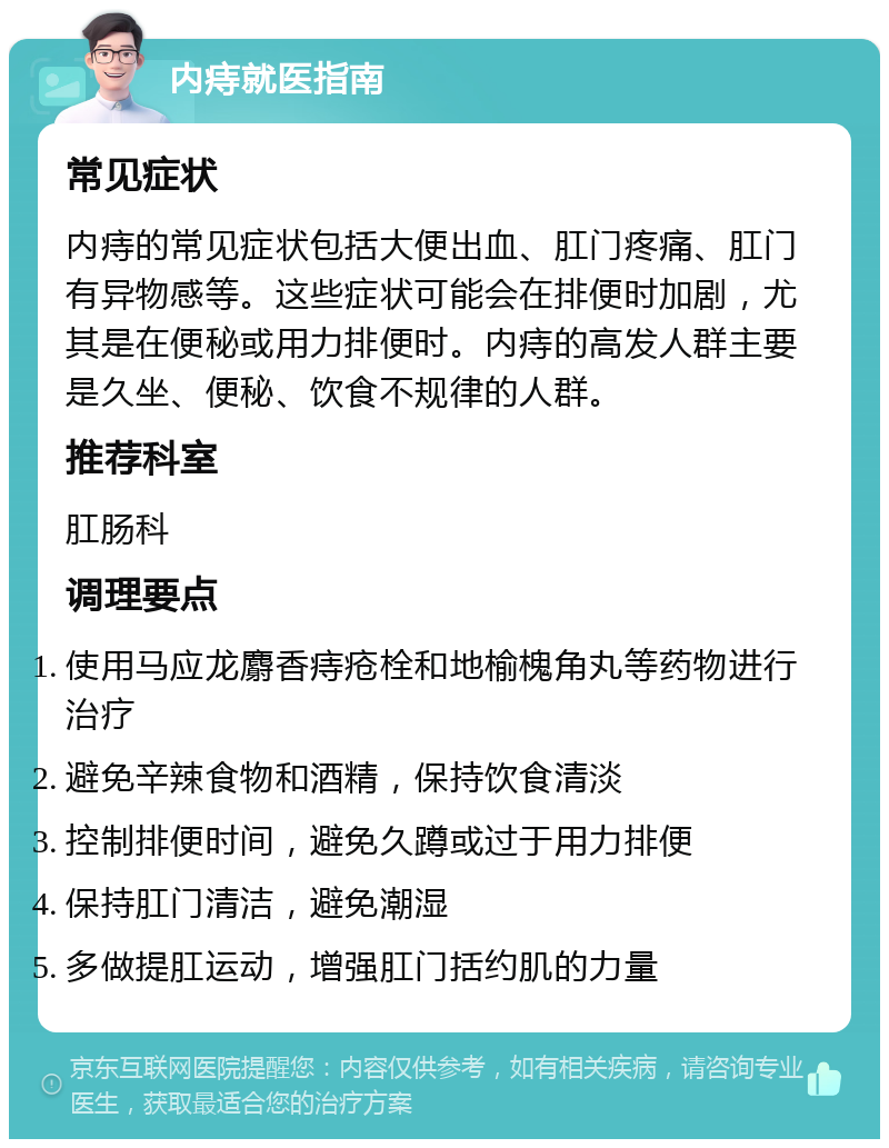 内痔就医指南 常见症状 内痔的常见症状包括大便出血、肛门疼痛、肛门有异物感等。这些症状可能会在排便时加剧，尤其是在便秘或用力排便时。内痔的高发人群主要是久坐、便秘、饮食不规律的人群。 推荐科室 肛肠科 调理要点 使用马应龙麝香痔疮栓和地榆槐角丸等药物进行治疗 避免辛辣食物和酒精，保持饮食清淡 控制排便时间，避免久蹲或过于用力排便 保持肛门清洁，避免潮湿 多做提肛运动，增强肛门括约肌的力量