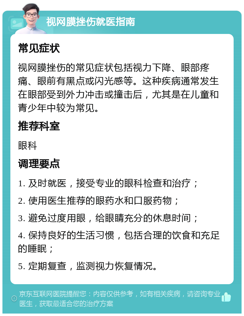 视网膜挫伤就医指南 常见症状 视网膜挫伤的常见症状包括视力下降、眼部疼痛、眼前有黑点或闪光感等。这种疾病通常发生在眼部受到外力冲击或撞击后，尤其是在儿童和青少年中较为常见。 推荐科室 眼科 调理要点 1. 及时就医，接受专业的眼科检查和治疗； 2. 使用医生推荐的眼药水和口服药物； 3. 避免过度用眼，给眼睛充分的休息时间； 4. 保持良好的生活习惯，包括合理的饮食和充足的睡眠； 5. 定期复查，监测视力恢复情况。