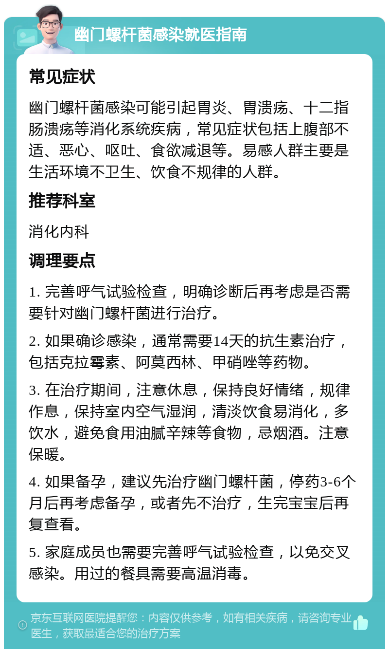 幽门螺杆菌感染就医指南 常见症状 幽门螺杆菌感染可能引起胃炎、胃溃疡、十二指肠溃疡等消化系统疾病，常见症状包括上腹部不适、恶心、呕吐、食欲减退等。易感人群主要是生活环境不卫生、饮食不规律的人群。 推荐科室 消化内科 调理要点 1. 完善呼气试验检查，明确诊断后再考虑是否需要针对幽门螺杆菌进行治疗。 2. 如果确诊感染，通常需要14天的抗生素治疗，包括克拉霉素、阿莫西林、甲硝唑等药物。 3. 在治疗期间，注意休息，保持良好情绪，规律作息，保持室内空气湿润，清淡饮食易消化，多饮水，避免食用油腻辛辣等食物，忌烟酒。注意保暖。 4. 如果备孕，建议先治疗幽门螺杆菌，停药3-6个月后再考虑备孕，或者先不治疗，生完宝宝后再复查看。 5. 家庭成员也需要完善呼气试验检查，以免交叉感染。用过的餐具需要高温消毒。