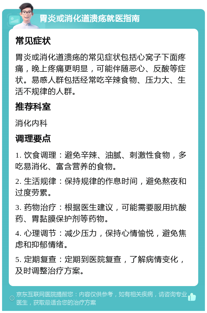 胃炎或消化道溃疡就医指南 常见症状 胃炎或消化道溃疡的常见症状包括心窝子下面疼痛，晚上疼痛更明显，可能伴随恶心、反酸等症状。易感人群包括经常吃辛辣食物、压力大、生活不规律的人群。 推荐科室 消化内科 调理要点 1. 饮食调理：避免辛辣、油腻、刺激性食物，多吃易消化、富含营养的食物。 2. 生活规律：保持规律的作息时间，避免熬夜和过度劳累。 3. 药物治疗：根据医生建议，可能需要服用抗酸药、胃黏膜保护剂等药物。 4. 心理调节：减少压力，保持心情愉悦，避免焦虑和抑郁情绪。 5. 定期复查：定期到医院复查，了解病情变化，及时调整治疗方案。