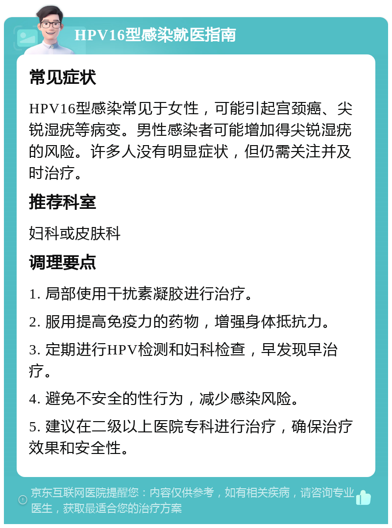 HPV16型感染就医指南 常见症状 HPV16型感染常见于女性，可能引起宫颈癌、尖锐湿疣等病变。男性感染者可能增加得尖锐湿疣的风险。许多人没有明显症状，但仍需关注并及时治疗。 推荐科室 妇科或皮肤科 调理要点 1. 局部使用干扰素凝胶进行治疗。 2. 服用提高免疫力的药物，增强身体抵抗力。 3. 定期进行HPV检测和妇科检查，早发现早治疗。 4. 避免不安全的性行为，减少感染风险。 5. 建议在二级以上医院专科进行治疗，确保治疗效果和安全性。