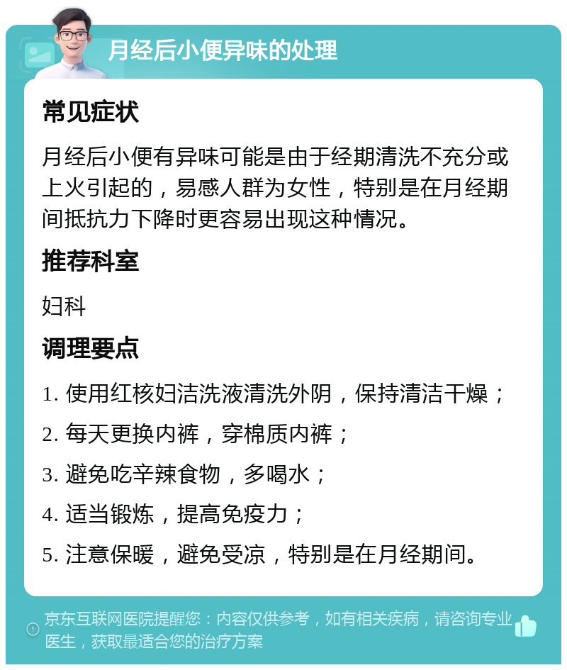 月经后小便异味的处理 常见症状 月经后小便有异味可能是由于经期清洗不充分或上火引起的，易感人群为女性，特别是在月经期间抵抗力下降时更容易出现这种情况。 推荐科室 妇科 调理要点 1. 使用红核妇洁洗液清洗外阴，保持清洁干燥； 2. 每天更换内裤，穿棉质内裤； 3. 避免吃辛辣食物，多喝水； 4. 适当锻炼，提高免疫力； 5. 注意保暖，避免受凉，特别是在月经期间。