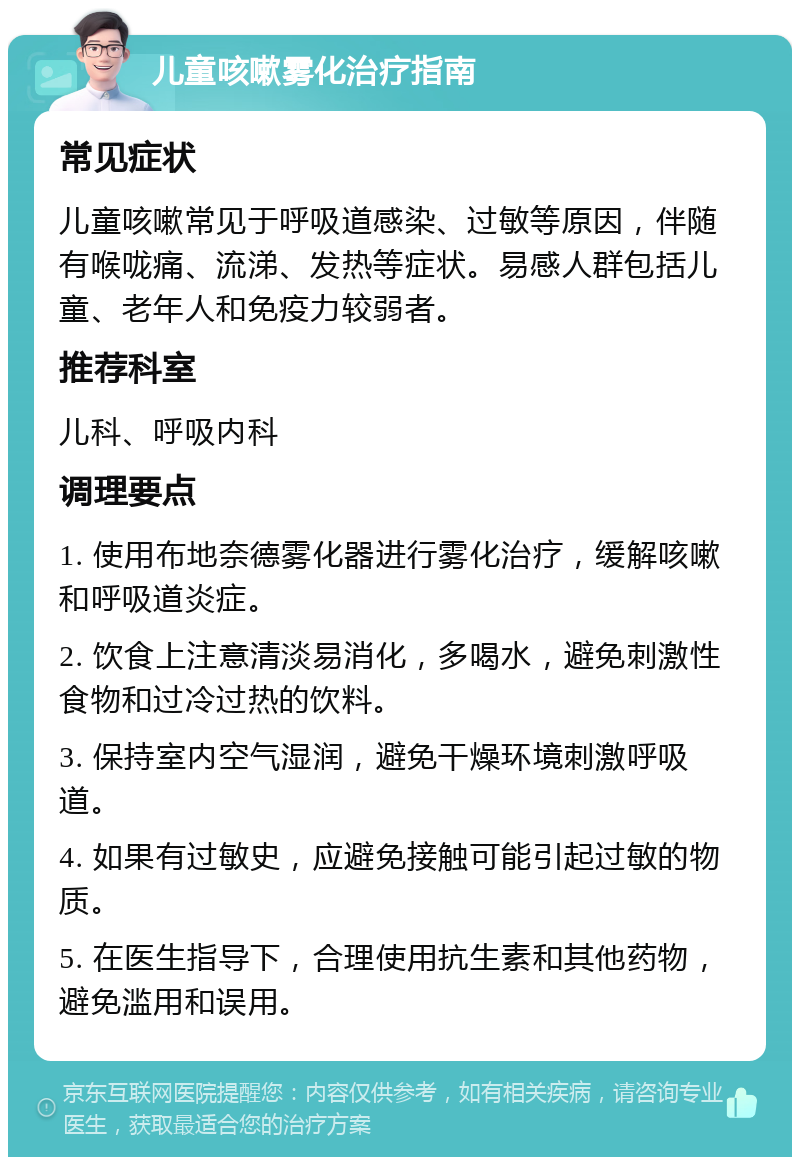 儿童咳嗽雾化治疗指南 常见症状 儿童咳嗽常见于呼吸道感染、过敏等原因，伴随有喉咙痛、流涕、发热等症状。易感人群包括儿童、老年人和免疫力较弱者。 推荐科室 儿科、呼吸内科 调理要点 1. 使用布地奈德雾化器进行雾化治疗，缓解咳嗽和呼吸道炎症。 2. 饮食上注意清淡易消化，多喝水，避免刺激性食物和过冷过热的饮料。 3. 保持室内空气湿润，避免干燥环境刺激呼吸道。 4. 如果有过敏史，应避免接触可能引起过敏的物质。 5. 在医生指导下，合理使用抗生素和其他药物，避免滥用和误用。