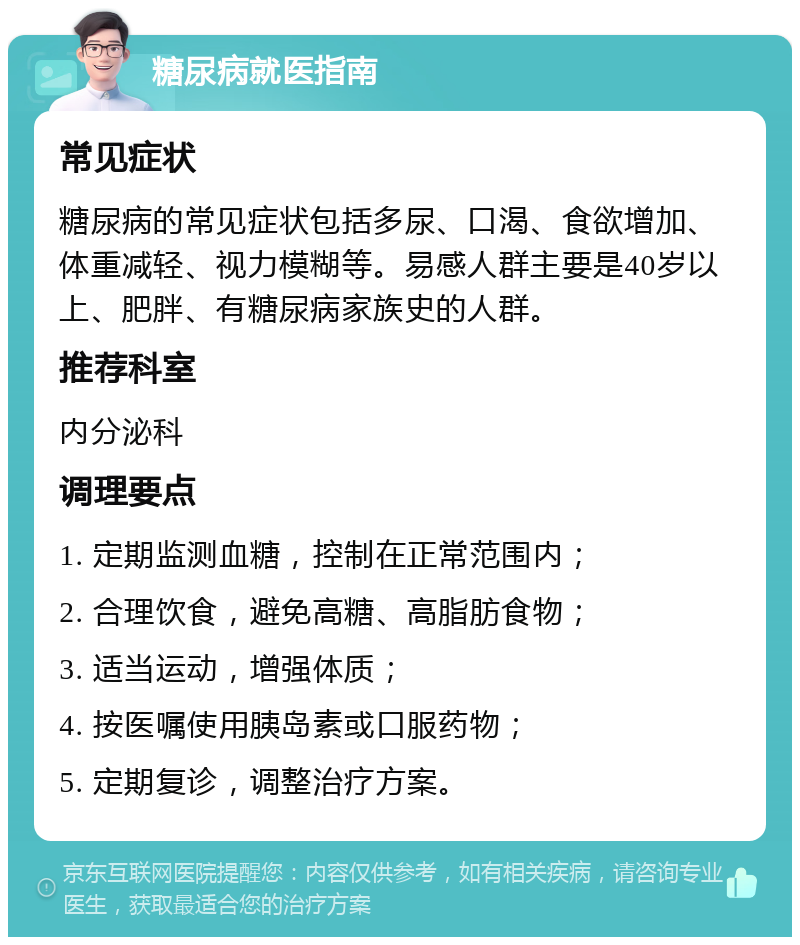 糖尿病就医指南 常见症状 糖尿病的常见症状包括多尿、口渴、食欲增加、体重减轻、视力模糊等。易感人群主要是40岁以上、肥胖、有糖尿病家族史的人群。 推荐科室 内分泌科 调理要点 1. 定期监测血糖，控制在正常范围内； 2. 合理饮食，避免高糖、高脂肪食物； 3. 适当运动，增强体质； 4. 按医嘱使用胰岛素或口服药物； 5. 定期复诊，调整治疗方案。