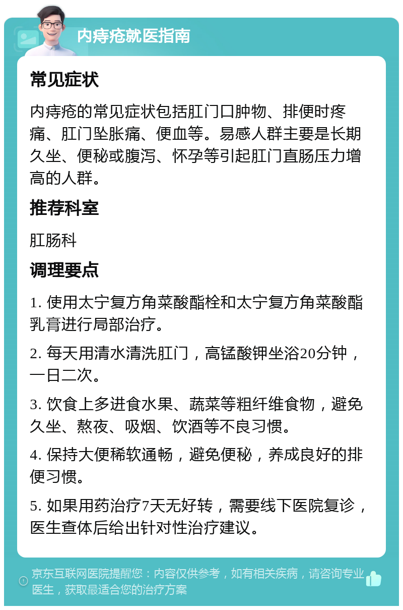 内痔疮就医指南 常见症状 内痔疮的常见症状包括肛门口肿物、排便时疼痛、肛门坠胀痛、便血等。易感人群主要是长期久坐、便秘或腹泻、怀孕等引起肛门直肠压力增高的人群。 推荐科室 肛肠科 调理要点 1. 使用太宁复方角菜酸酯栓和太宁复方角菜酸酯乳膏进行局部治疗。 2. 每天用清水清洗肛门，高锰酸钾坐浴20分钟，一日二次。 3. 饮食上多进食水果、蔬菜等粗纤维食物，避免久坐、熬夜、吸烟、饮酒等不良习惯。 4. 保持大便稀软通畅，避免便秘，养成良好的排便习惯。 5. 如果用药治疗7天无好转，需要线下医院复诊，医生查体后给出针对性治疗建议。