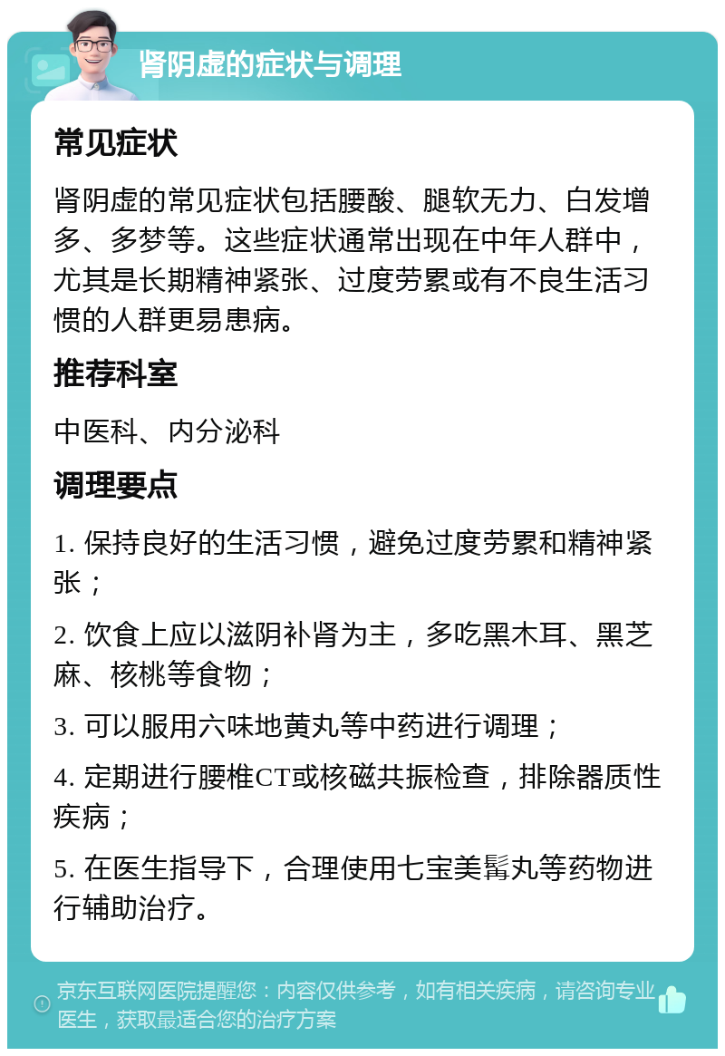 肾阴虚的症状与调理 常见症状 肾阴虚的常见症状包括腰酸、腿软无力、白发增多、多梦等。这些症状通常出现在中年人群中，尤其是长期精神紧张、过度劳累或有不良生活习惯的人群更易患病。 推荐科室 中医科、内分泌科 调理要点 1. 保持良好的生活习惯，避免过度劳累和精神紧张； 2. 饮食上应以滋阴补肾为主，多吃黑木耳、黑芝麻、核桃等食物； 3. 可以服用六味地黄丸等中药进行调理； 4. 定期进行腰椎CT或核磁共振检查，排除器质性疾病； 5. 在医生指导下，合理使用七宝美髯丸等药物进行辅助治疗。