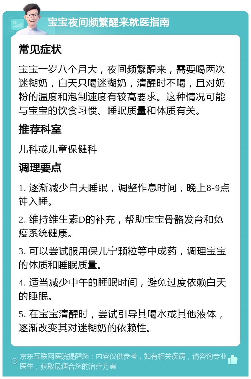 宝宝夜间频繁醒来就医指南 常见症状 宝宝一岁八个月大，夜间频繁醒来，需要喝两次迷糊奶，白天只喝迷糊奶，清醒时不喝，且对奶粉的温度和泡制速度有较高要求。这种情况可能与宝宝的饮食习惯、睡眠质量和体质有关。 推荐科室 儿科或儿童保健科 调理要点 1. 逐渐减少白天睡眠，调整作息时间，晚上8-9点钟入睡。 2. 维持维生素D的补充，帮助宝宝骨骼发育和免疫系统健康。 3. 可以尝试服用保儿宁颗粒等中成药，调理宝宝的体质和睡眠质量。 4. 适当减少中午的睡眠时间，避免过度依赖白天的睡眠。 5. 在宝宝清醒时，尝试引导其喝水或其他液体，逐渐改变其对迷糊奶的依赖性。