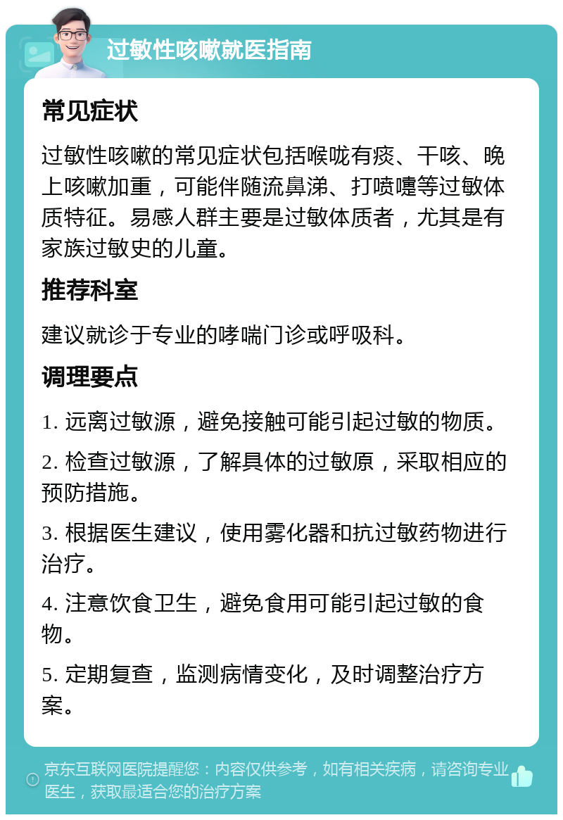 过敏性咳嗽就医指南 常见症状 过敏性咳嗽的常见症状包括喉咙有痰、干咳、晚上咳嗽加重，可能伴随流鼻涕、打喷嚏等过敏体质特征。易感人群主要是过敏体质者，尤其是有家族过敏史的儿童。 推荐科室 建议就诊于专业的哮喘门诊或呼吸科。 调理要点 1. 远离过敏源，避免接触可能引起过敏的物质。 2. 检查过敏源，了解具体的过敏原，采取相应的预防措施。 3. 根据医生建议，使用雾化器和抗过敏药物进行治疗。 4. 注意饮食卫生，避免食用可能引起过敏的食物。 5. 定期复查，监测病情变化，及时调整治疗方案。