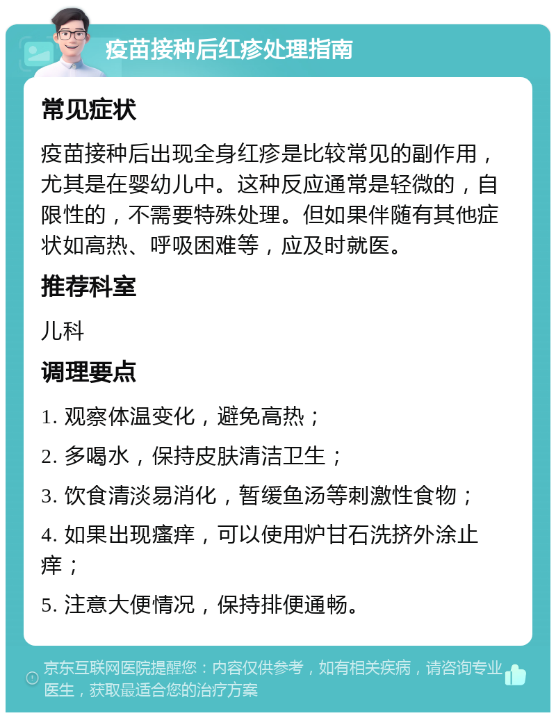 疫苗接种后红疹处理指南 常见症状 疫苗接种后出现全身红疹是比较常见的副作用，尤其是在婴幼儿中。这种反应通常是轻微的，自限性的，不需要特殊处理。但如果伴随有其他症状如高热、呼吸困难等，应及时就医。 推荐科室 儿科 调理要点 1. 观察体温变化，避免高热； 2. 多喝水，保持皮肤清洁卫生； 3. 饮食清淡易消化，暂缓鱼汤等刺激性食物； 4. 如果出现瘙痒，可以使用炉甘石洗挤外涂止痒； 5. 注意大便情况，保持排便通畅。