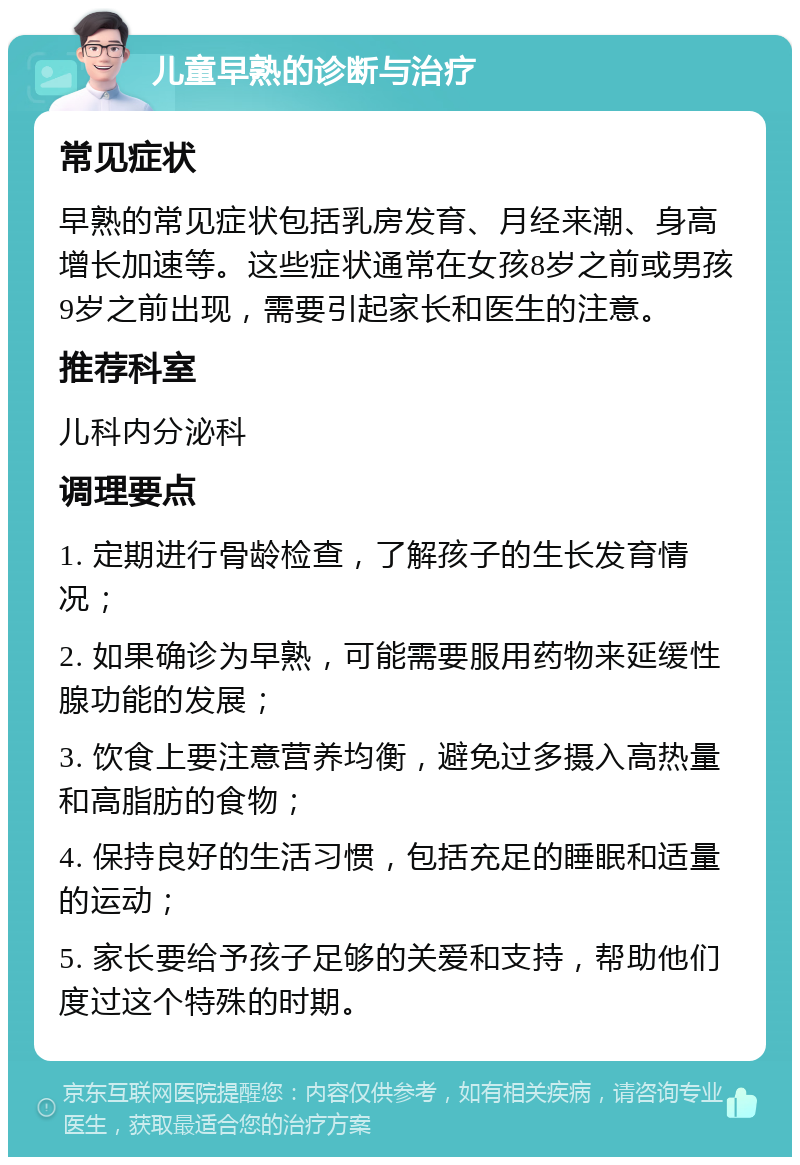 儿童早熟的诊断与治疗 常见症状 早熟的常见症状包括乳房发育、月经来潮、身高增长加速等。这些症状通常在女孩8岁之前或男孩9岁之前出现，需要引起家长和医生的注意。 推荐科室 儿科内分泌科 调理要点 1. 定期进行骨龄检查，了解孩子的生长发育情况； 2. 如果确诊为早熟，可能需要服用药物来延缓性腺功能的发展； 3. 饮食上要注意营养均衡，避免过多摄入高热量和高脂肪的食物； 4. 保持良好的生活习惯，包括充足的睡眠和适量的运动； 5. 家长要给予孩子足够的关爱和支持，帮助他们度过这个特殊的时期。