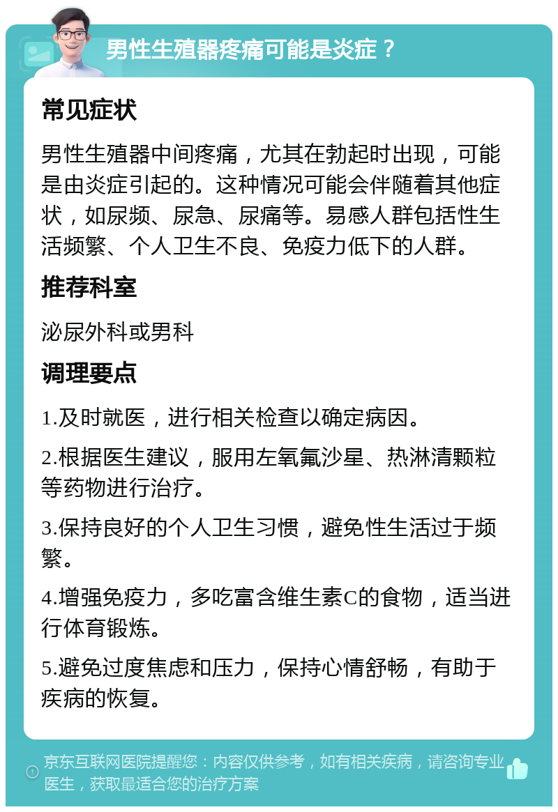 男性生殖器疼痛可能是炎症？ 常见症状 男性生殖器中间疼痛，尤其在勃起时出现，可能是由炎症引起的。这种情况可能会伴随着其他症状，如尿频、尿急、尿痛等。易感人群包括性生活频繁、个人卫生不良、免疫力低下的人群。 推荐科室 泌尿外科或男科 调理要点 1.及时就医，进行相关检查以确定病因。 2.根据医生建议，服用左氧氟沙星、热淋清颗粒等药物进行治疗。 3.保持良好的个人卫生习惯，避免性生活过于频繁。 4.增强免疫力，多吃富含维生素C的食物，适当进行体育锻炼。 5.避免过度焦虑和压力，保持心情舒畅，有助于疾病的恢复。