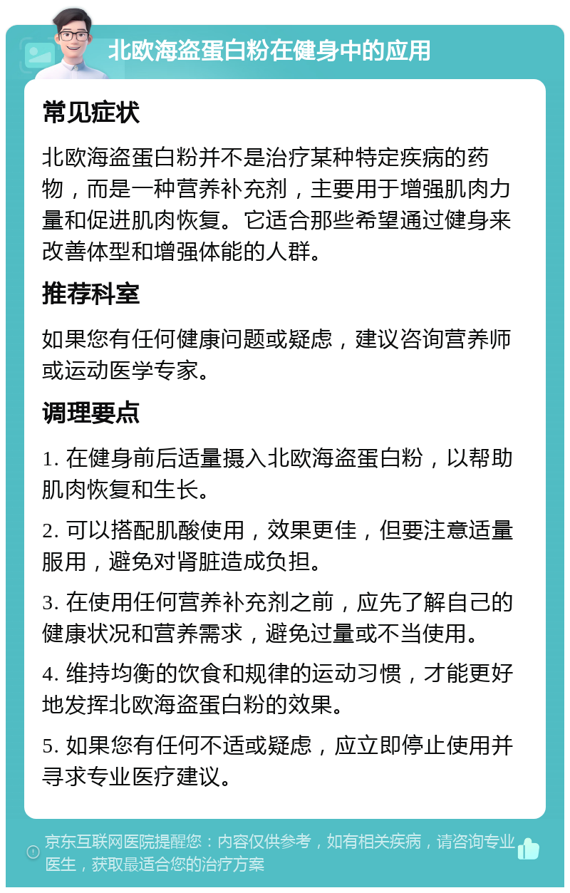 北欧海盗蛋白粉在健身中的应用 常见症状 北欧海盗蛋白粉并不是治疗某种特定疾病的药物，而是一种营养补充剂，主要用于增强肌肉力量和促进肌肉恢复。它适合那些希望通过健身来改善体型和增强体能的人群。 推荐科室 如果您有任何健康问题或疑虑，建议咨询营养师或运动医学专家。 调理要点 1. 在健身前后适量摄入北欧海盗蛋白粉，以帮助肌肉恢复和生长。 2. 可以搭配肌酸使用，效果更佳，但要注意适量服用，避免对肾脏造成负担。 3. 在使用任何营养补充剂之前，应先了解自己的健康状况和营养需求，避免过量或不当使用。 4. 维持均衡的饮食和规律的运动习惯，才能更好地发挥北欧海盗蛋白粉的效果。 5. 如果您有任何不适或疑虑，应立即停止使用并寻求专业医疗建议。