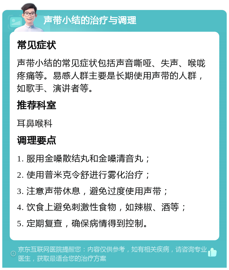 声带小结的治疗与调理 常见症状 声带小结的常见症状包括声音嘶哑、失声、喉咙疼痛等。易感人群主要是长期使用声带的人群，如歌手、演讲者等。 推荐科室 耳鼻喉科 调理要点 1. 服用金嗓散结丸和金嗓清音丸； 2. 使用普米克令舒进行雾化治疗； 3. 注意声带休息，避免过度使用声带； 4. 饮食上避免刺激性食物，如辣椒、酒等； 5. 定期复查，确保病情得到控制。