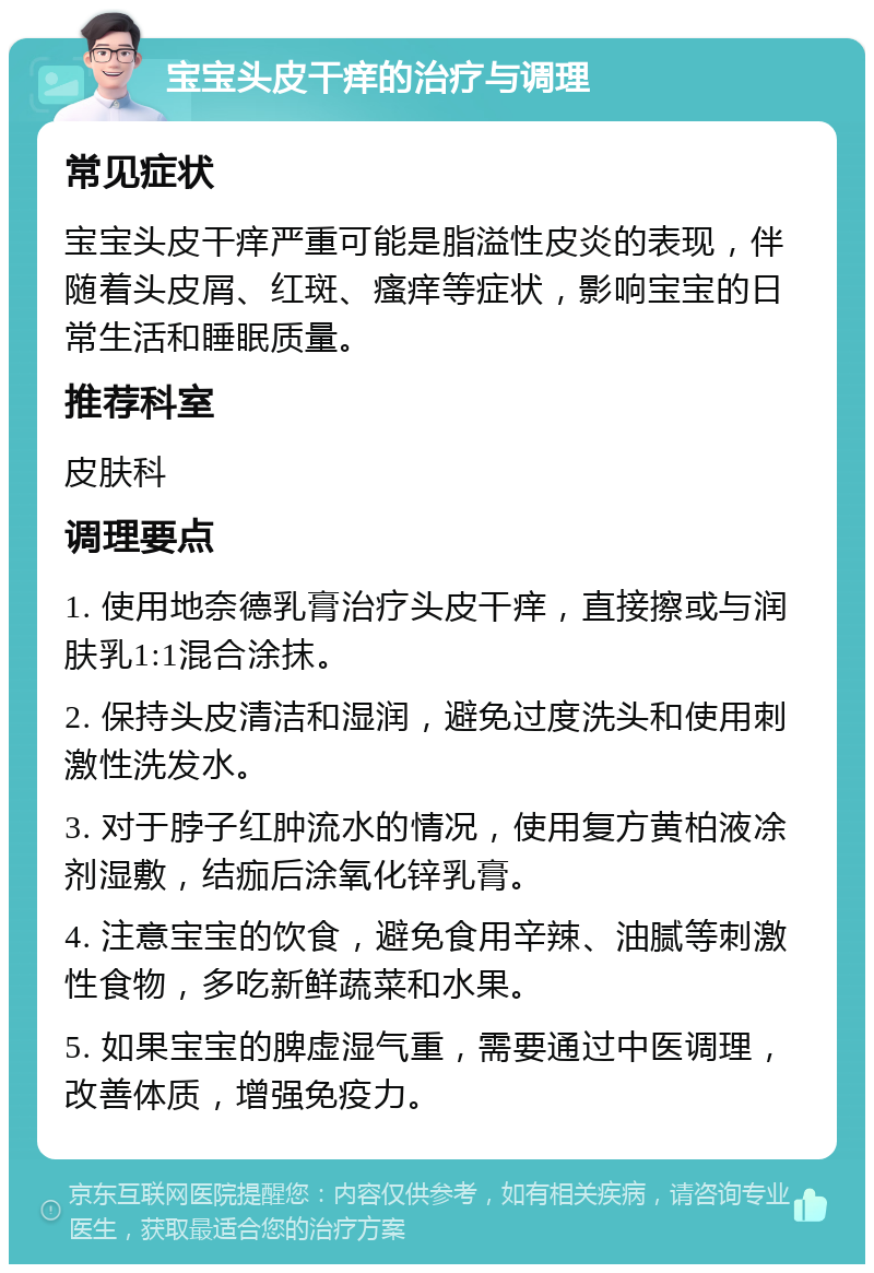 宝宝头皮干痒的治疗与调理 常见症状 宝宝头皮干痒严重可能是脂溢性皮炎的表现，伴随着头皮屑、红斑、瘙痒等症状，影响宝宝的日常生活和睡眠质量。 推荐科室 皮肤科 调理要点 1. 使用地奈德乳膏治疗头皮干痒，直接擦或与润肤乳1:1混合涂抹。 2. 保持头皮清洁和湿润，避免过度洗头和使用刺激性洗发水。 3. 对于脖子红肿流水的情况，使用复方黄柏液凃剂湿敷，结痂后涂氧化锌乳膏。 4. 注意宝宝的饮食，避免食用辛辣、油腻等刺激性食物，多吃新鲜蔬菜和水果。 5. 如果宝宝的脾虚湿气重，需要通过中医调理，改善体质，增强免疫力。