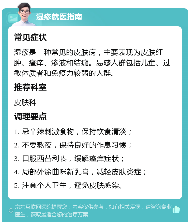 湿疹就医指南 常见症状 湿疹是一种常见的皮肤病，主要表现为皮肤红肿、瘙痒、渗液和结痂。易感人群包括儿童、过敏体质者和免疫力较弱的人群。 推荐科室 皮肤科 调理要点 1. 忌辛辣刺激食物，保持饮食清淡； 2. 不要熬夜，保持良好的作息习惯； 3. 口服西替利嗪，缓解瘙痒症状； 4. 局部外涂曲咪新乳膏，减轻皮肤炎症； 5. 注意个人卫生，避免皮肤感染。